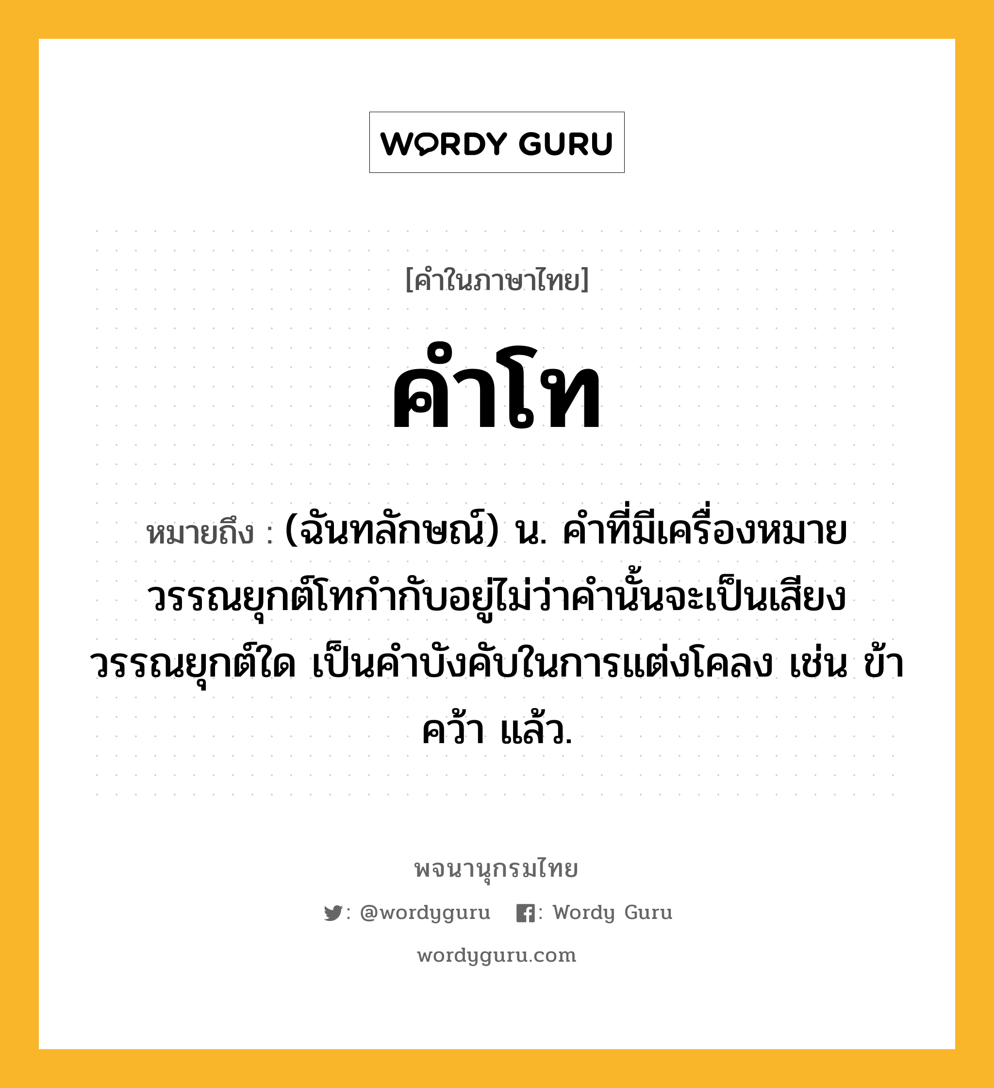 คำโท ความหมาย หมายถึงอะไร?, คำในภาษาไทย คำโท หมายถึง (ฉันทลักษณ์) น. คำที่มีเครื่องหมายวรรณยุกต์โทกำกับอยู่ไม่ว่าคำนั้นจะเป็นเสียงวรรณยุกต์ใด เป็นคำบังคับในการแต่งโคลง เช่น ข้า คว้า แล้ว.