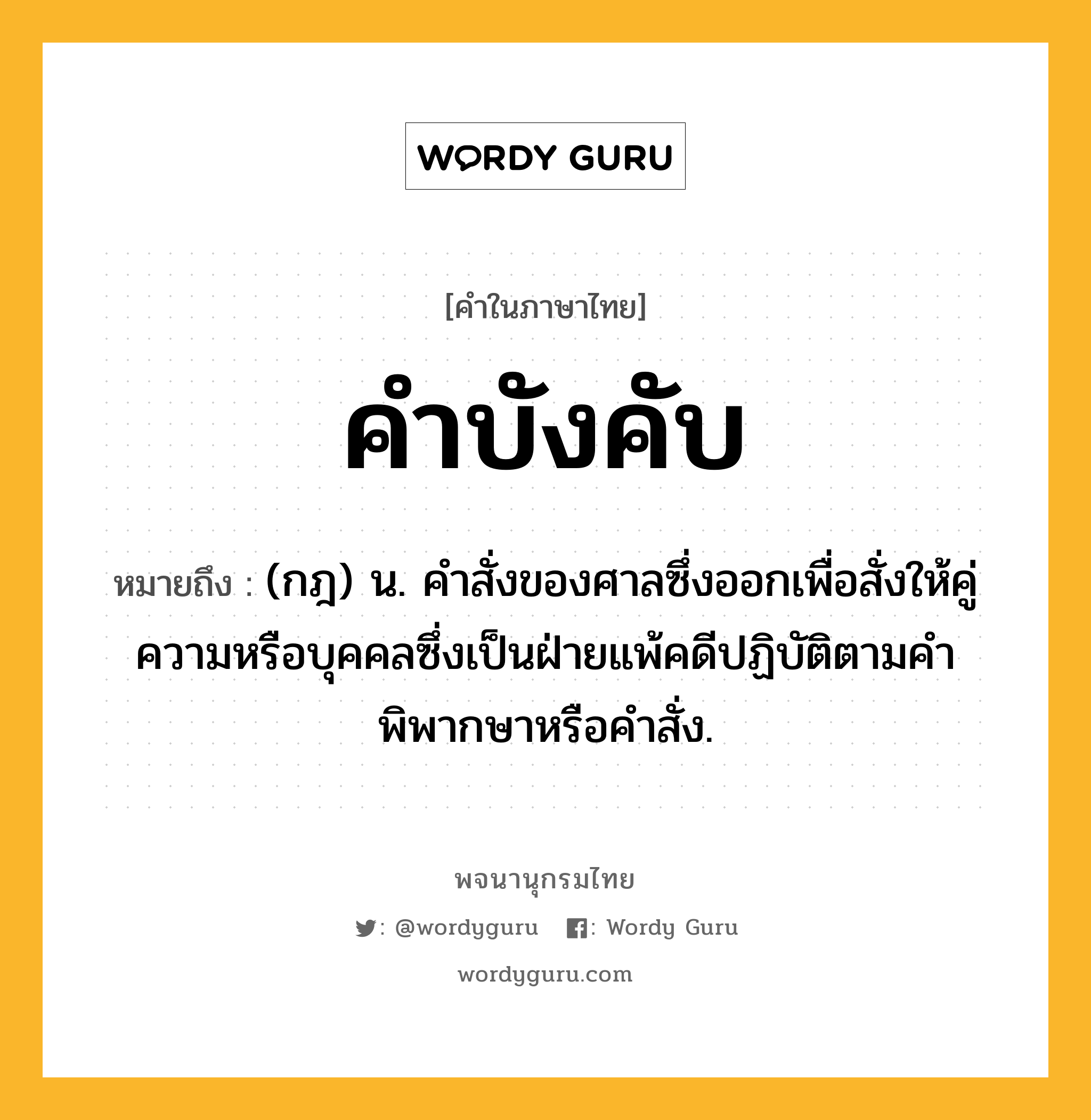 คำบังคับ ความหมาย หมายถึงอะไร?, คำในภาษาไทย คำบังคับ หมายถึง (กฎ) น. คําสั่งของศาลซึ่งออกเพื่อสั่งให้คู่ความหรือบุคคลซึ่งเป็นฝ่ายแพ้คดีปฏิบัติตามคําพิพากษาหรือคําสั่ง.