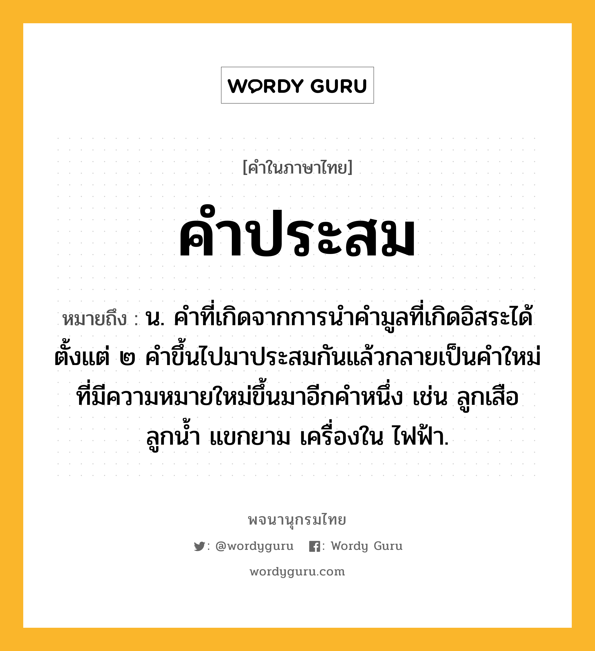 คำประสม ความหมาย หมายถึงอะไร?, คำในภาษาไทย คำประสม หมายถึง น. คําที่เกิดจากการนําคํามูลที่เกิดอิสระได้ตั้งแต่ ๒ คําขึ้นไปมาประสมกันแล้วกลายเป็นคําใหม่ที่มีความหมายใหม่ขึ้นมาอีกคําหนึ่ง เช่น ลูกเสือ ลูกน้ำ แขกยาม เครื่องใน ไฟฟ้า.