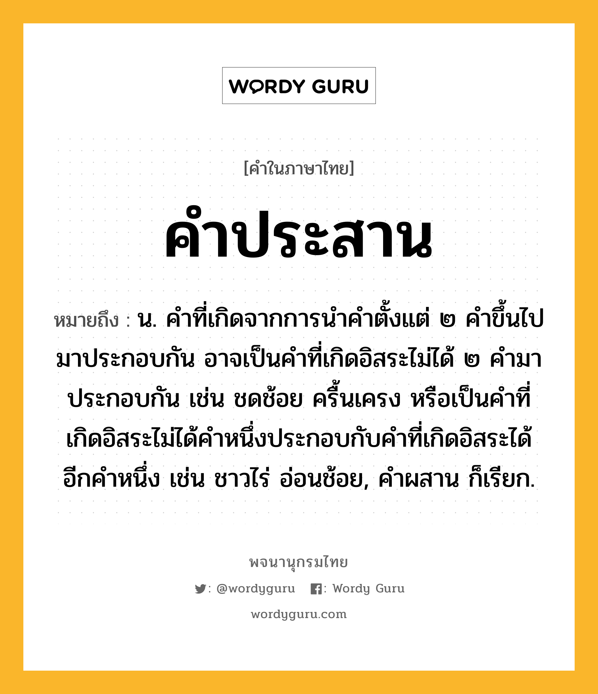 คำประสาน ความหมาย หมายถึงอะไร?, คำในภาษาไทย คำประสาน หมายถึง น. คำที่เกิดจากการนำคำตั้งแต่ ๒ คำขึ้นไปมาประกอบกัน อาจเป็นคำที่เกิดอิสระไม่ได้ ๒ คำมาประกอบกัน เช่น ชดช้อย ครื้นเครง หรือเป็นคำที่เกิดอิสระไม่ได้คำหนึ่งประกอบกับคำที่เกิดอิสระได้อีกคำหนึ่ง เช่น ชาวไร่ อ่อนช้อย, คำผสาน ก็เรียก.