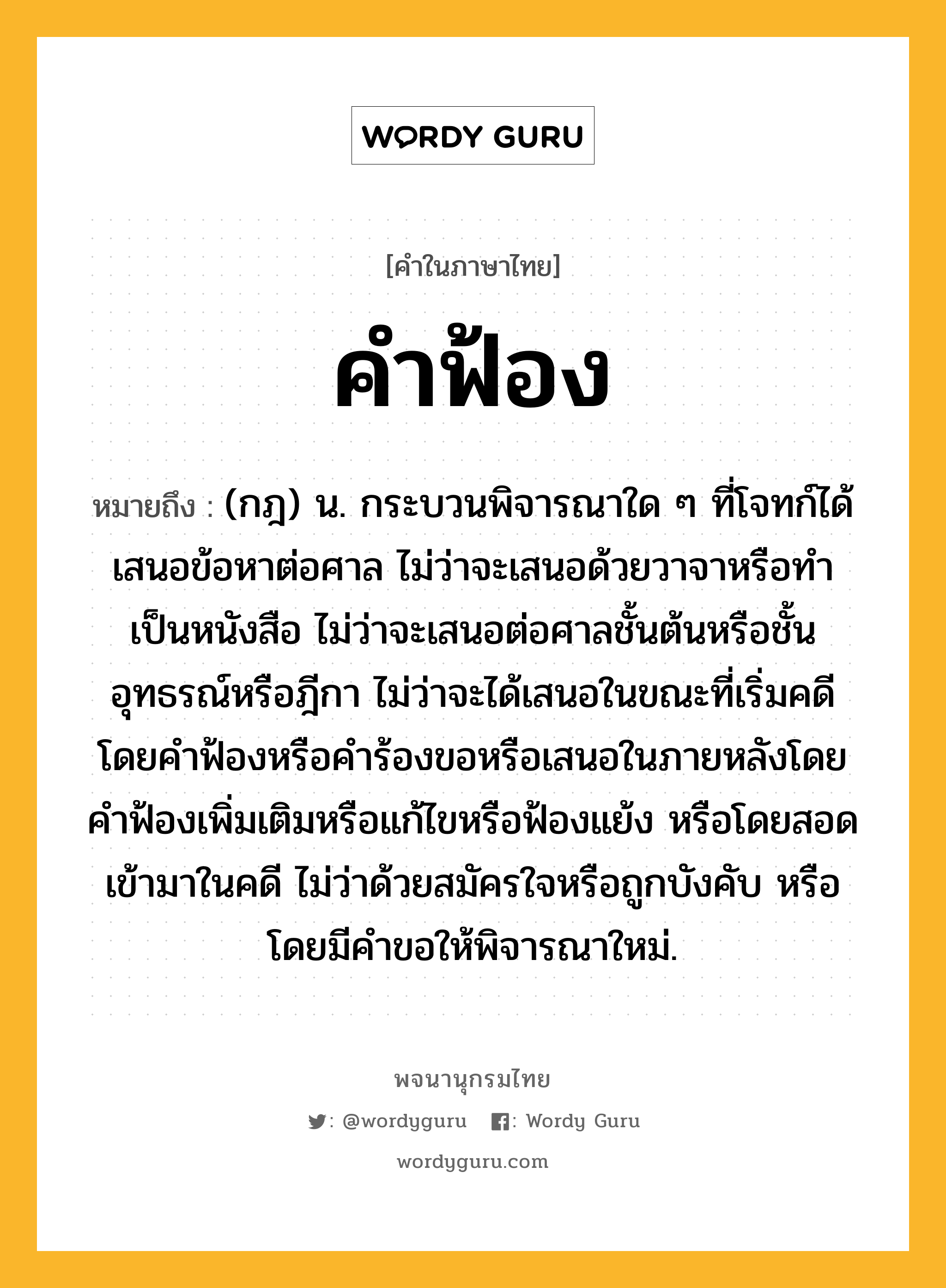 คำฟ้อง ความหมาย หมายถึงอะไร?, คำในภาษาไทย คำฟ้อง หมายถึง (กฎ) น. กระบวนพิจารณาใด ๆ ที่โจทก์ได้เสนอข้อหาต่อศาล ไม่ว่าจะเสนอด้วยวาจาหรือทำเป็นหนังสือ ไม่ว่าจะเสนอต่อศาลชั้นต้นหรือชั้นอุทธรณ์หรือฎีกา ไม่ว่าจะได้เสนอในขณะที่เริ่มคดีโดยคำฟ้องหรือคำร้องขอหรือเสนอในภายหลังโดยคำฟ้องเพิ่มเติมหรือแก้ไขหรือฟ้องแย้ง หรือโดยสอดเข้ามาในคดี ไม่ว่าด้วยสมัครใจหรือถูกบังคับ หรือโดยมีคำขอให้พิจารณาใหม่.