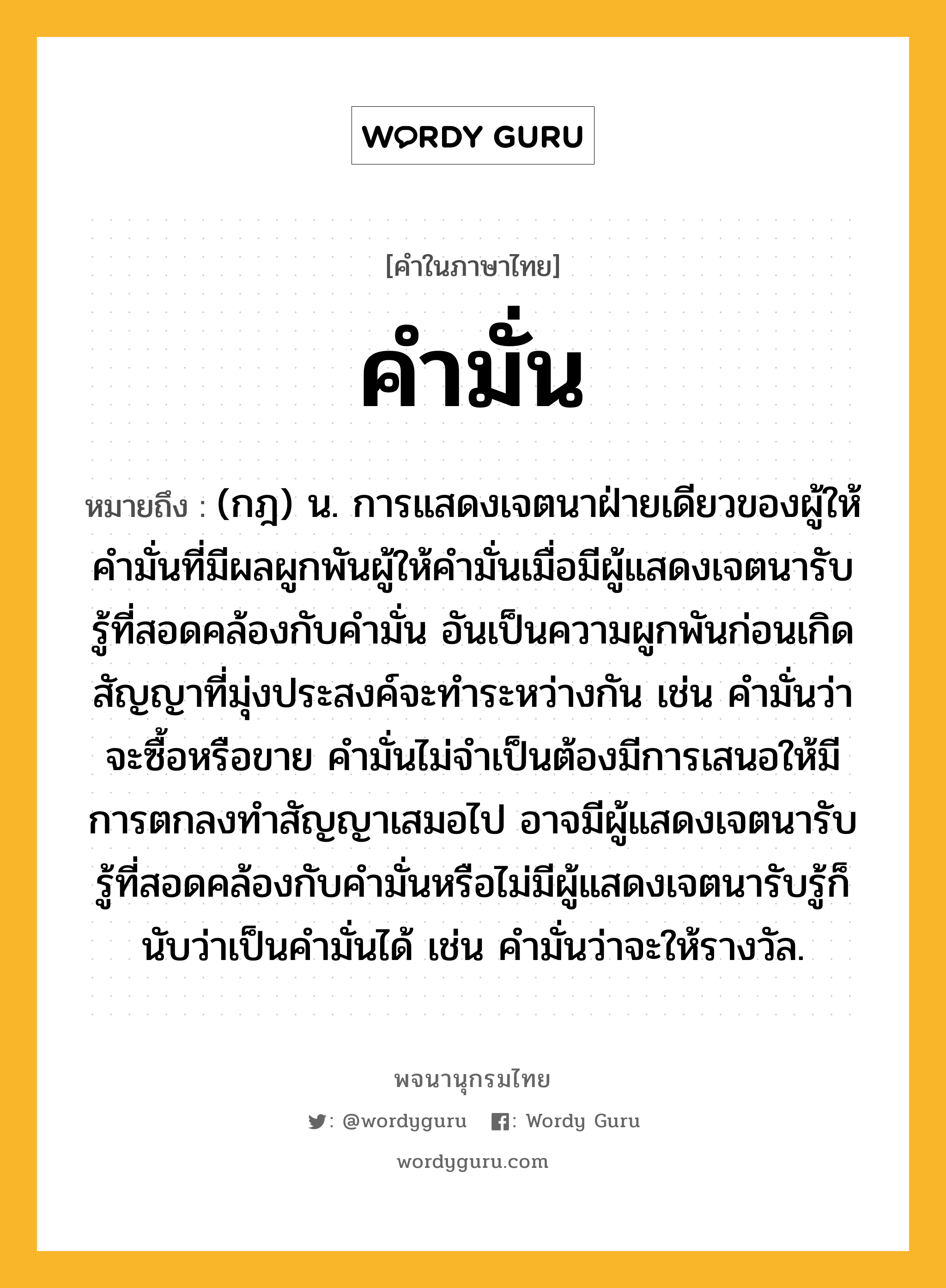 คำมั่น ความหมาย หมายถึงอะไร?, คำในภาษาไทย คำมั่น หมายถึง (กฎ) น. การแสดงเจตนาฝ่ายเดียวของผู้ให้คำมั่นที่มีผลผูกพันผู้ให้คำมั่นเมื่อมีผู้แสดงเจตนารับรู้ที่สอดคล้องกับคำมั่น อันเป็นความผูกพันก่อนเกิดสัญญาที่มุ่งประสงค์จะทำระหว่างกัน เช่น คำมั่นว่าจะซื้อหรือขาย คำมั่นไม่จำเป็นต้องมีการเสนอให้มีการตกลงทำสัญญาเสมอไป อาจมีผู้แสดงเจตนารับรู้ที่สอดคล้องกับคำมั่นหรือไม่มีผู้แสดงเจตนารับรู้ก็นับว่าเป็นคำมั่นได้ เช่น คำมั่นว่าจะให้รางวัล.