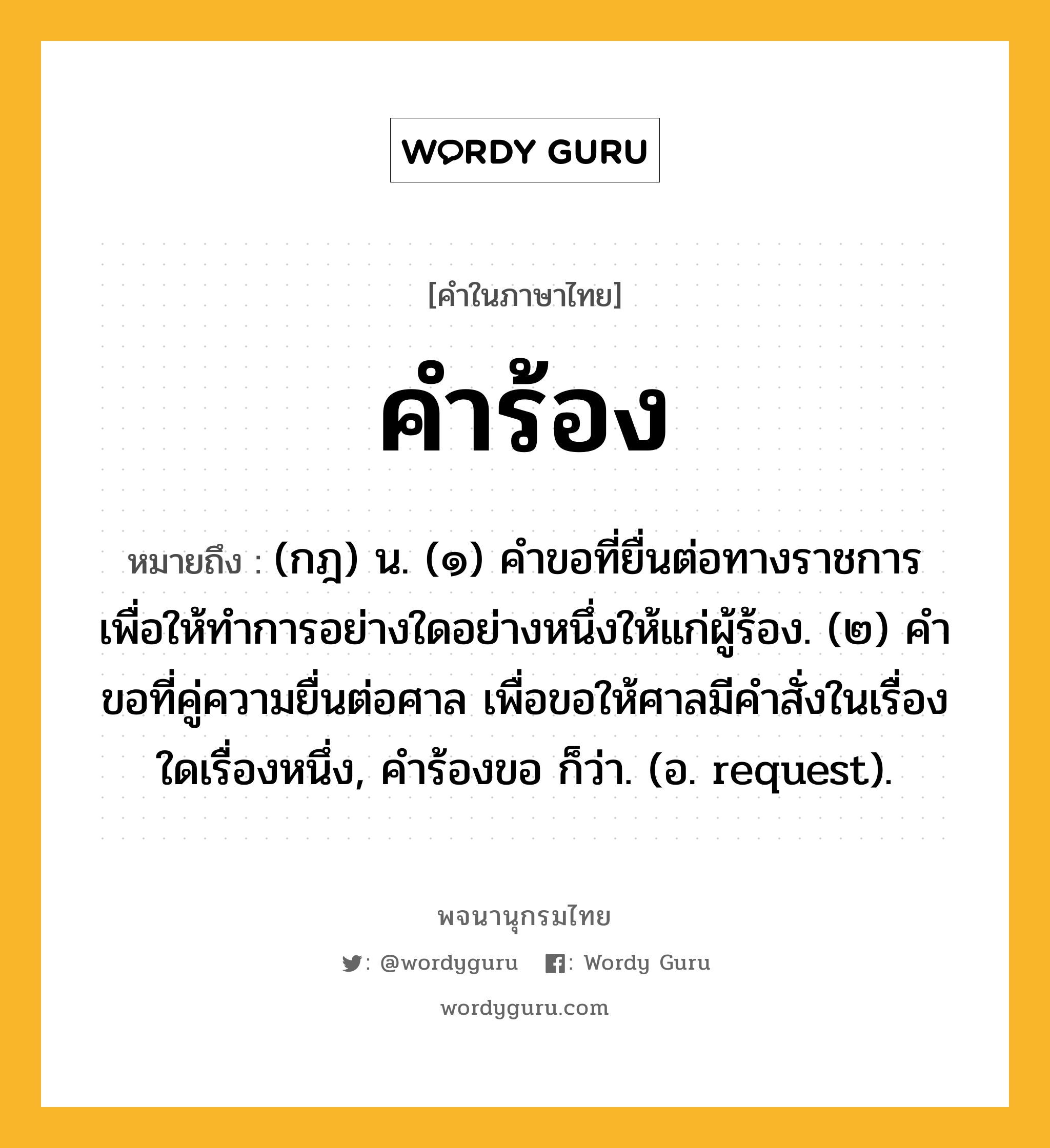 คำร้อง ความหมาย หมายถึงอะไร?, คำในภาษาไทย คำร้อง หมายถึง (กฎ) น. (๑) คําขอที่ยื่นต่อทางราชการ เพื่อให้ทําการอย่างใดอย่างหนึ่งให้แก่ผู้ร้อง. (๒) คําขอที่คู่ความยื่นต่อศาล เพื่อขอให้ศาลมีคําสั่งในเรื่องใดเรื่องหนึ่ง, คําร้องขอ ก็ว่า. (อ. request).