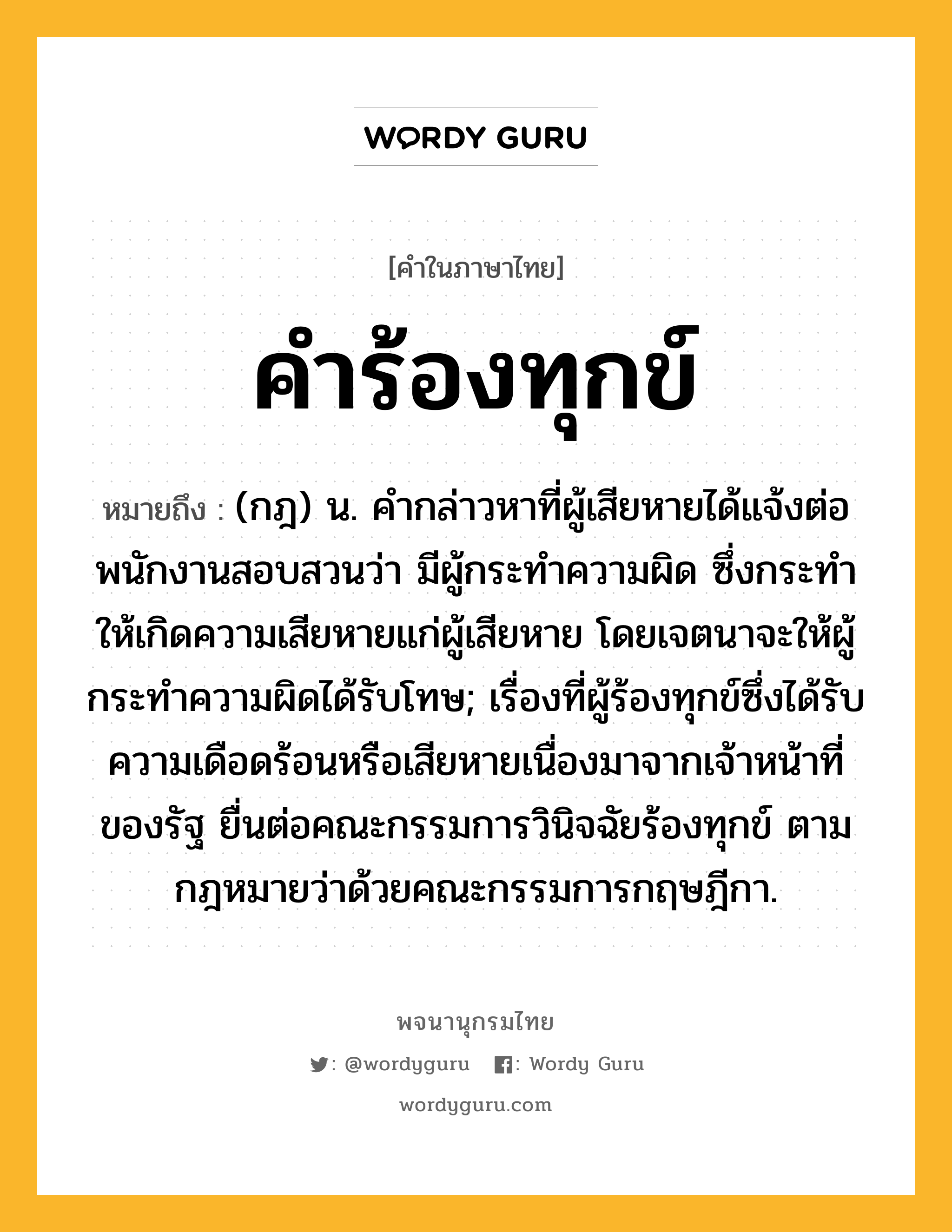 คำร้องทุกข์ ความหมาย หมายถึงอะไร?, คำในภาษาไทย คำร้องทุกข์ หมายถึง (กฎ) น. คํากล่าวหาที่ผู้เสียหายได้แจ้งต่อพนักงานสอบสวนว่า มีผู้กระทําความผิด ซึ่งกระทําให้เกิดความเสียหายแก่ผู้เสียหาย โดยเจตนาจะให้ผู้กระทําความผิดได้รับโทษ; เรื่องที่ผู้ร้องทุกข์ซึ่งได้รับความเดือดร้อนหรือเสียหายเนื่องมาจากเจ้าหน้าที่ของรัฐ ยื่นต่อคณะกรรมการวินิจฉัยร้องทุกข์ ตามกฎหมายว่าด้วยคณะกรรมการกฤษฎีกา.