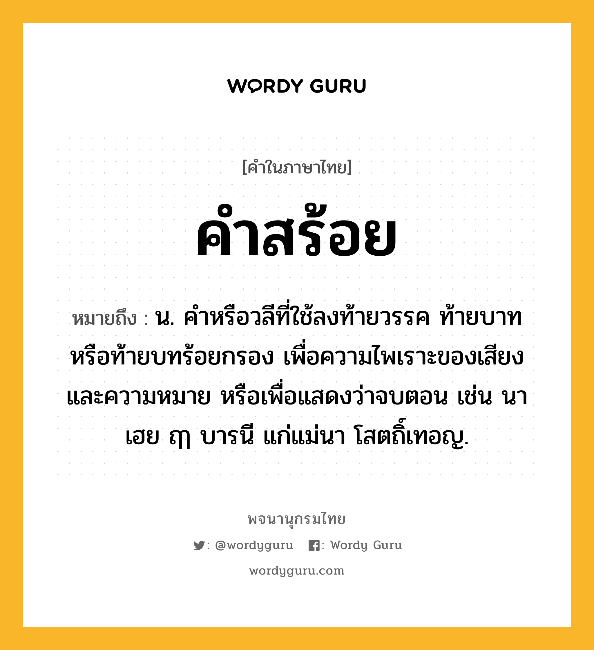 คำสร้อย ความหมาย หมายถึงอะไร?, คำในภาษาไทย คำสร้อย หมายถึง น. คำหรือวลีที่ใช้ลงท้ายวรรค ท้ายบาท หรือท้ายบทร้อยกรอง เพื่อความไพเราะของเสียงและความหมาย หรือเพื่อแสดงว่าจบตอน เช่น นาเฮย ฤๅ บารนี แก่แม่นา โสตถิ์เทอญ.