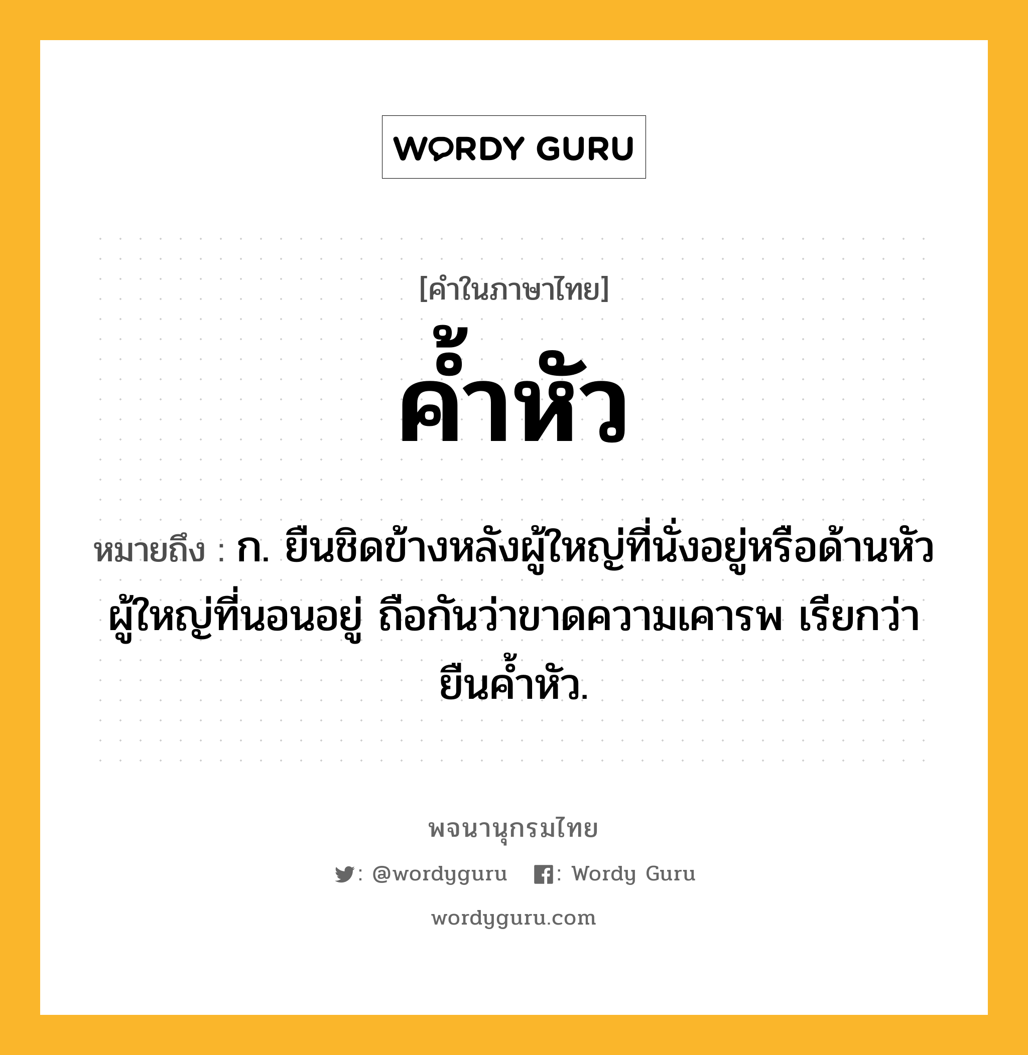 ค้ำหัว ความหมาย หมายถึงอะไร?, คำในภาษาไทย ค้ำหัว หมายถึง ก. ยืนชิดข้างหลังผู้ใหญ่ที่นั่งอยู่หรือด้านหัวผู้ใหญ่ที่นอนอยู่ ถือกันว่าขาดความเคารพ เรียกว่า ยืนคํ้าหัว.