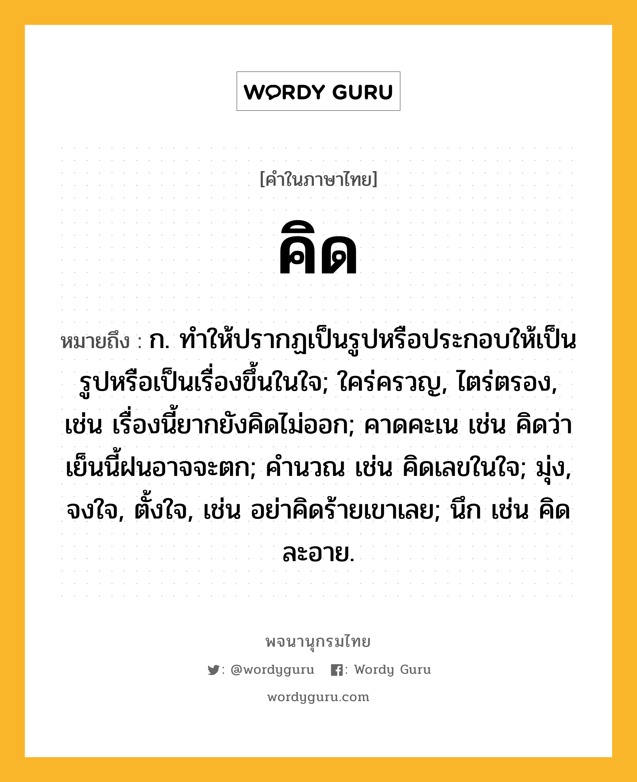 คิด ความหมาย หมายถึงอะไร?, คำในภาษาไทย คิด หมายถึง ก. ทําให้ปรากฏเป็นรูปหรือประกอบให้เป็นรูปหรือเป็นเรื่องขึ้นในใจ; ใคร่ครวญ, ไตร่ตรอง, เช่น เรื่องนี้ยากยังคิดไม่ออก; คาดคะเน เช่น คิดว่าเย็นนี้ฝนอาจจะตก; คํานวณ เช่น คิดเลขในใจ; มุ่ง, จงใจ, ตั้งใจ, เช่น อย่าคิดร้ายเขาเลย; นึก เช่น คิดละอาย.