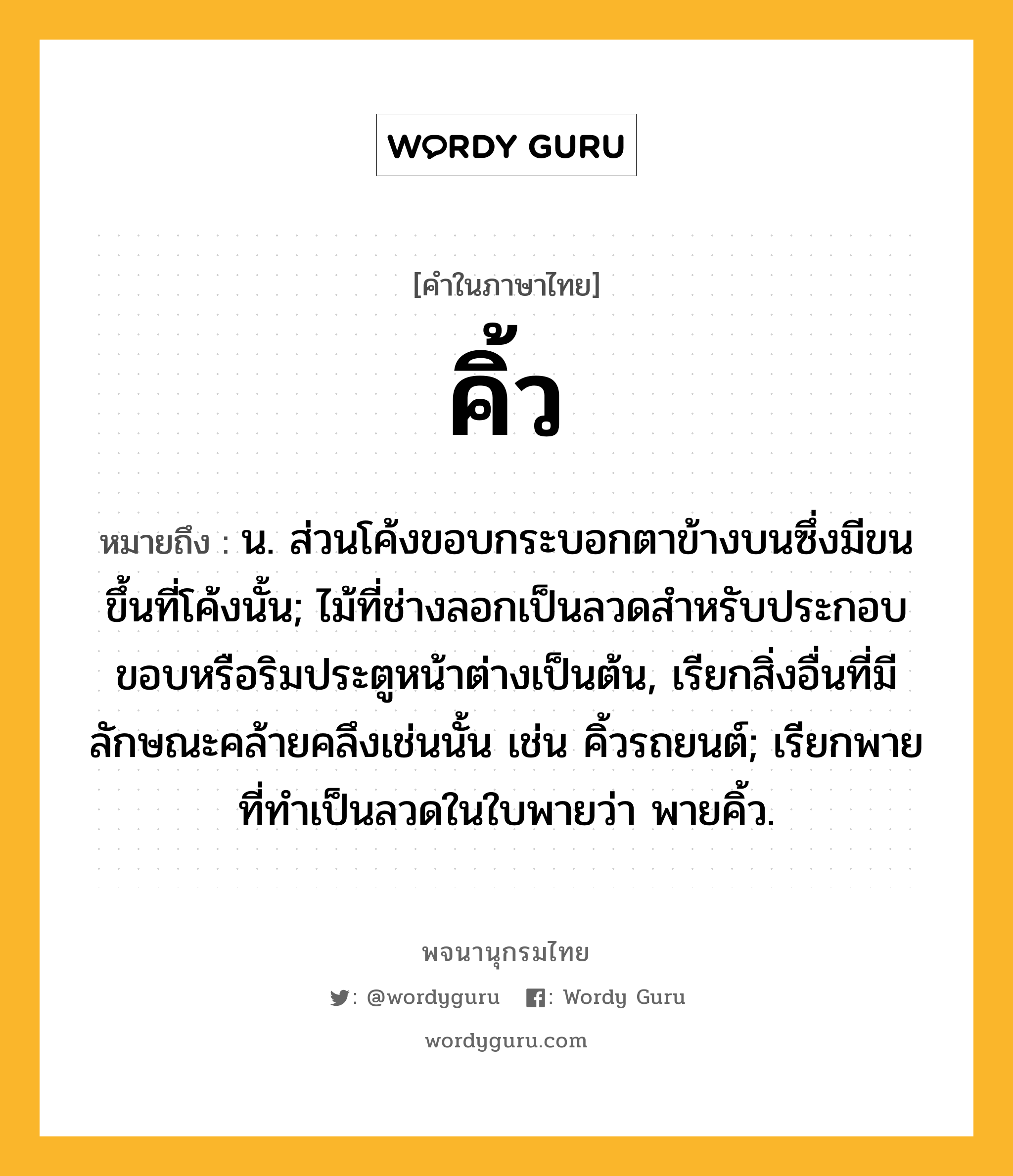 คิ้ว ความหมาย หมายถึงอะไร?, คำในภาษาไทย คิ้ว หมายถึง น. ส่วนโค้งขอบกระบอกตาข้างบนซึ่งมีขนขึ้นที่โค้งนั้น; ไม้ที่ช่างลอกเป็นลวดสําหรับประกอบขอบหรือริมประตูหน้าต่างเป็นต้น, เรียกสิ่งอื่นที่มีลักษณะคล้ายคลึงเช่นนั้น เช่น คิ้วรถยนต์; เรียกพายที่ทําเป็นลวดในใบพายว่า พายคิ้ว.