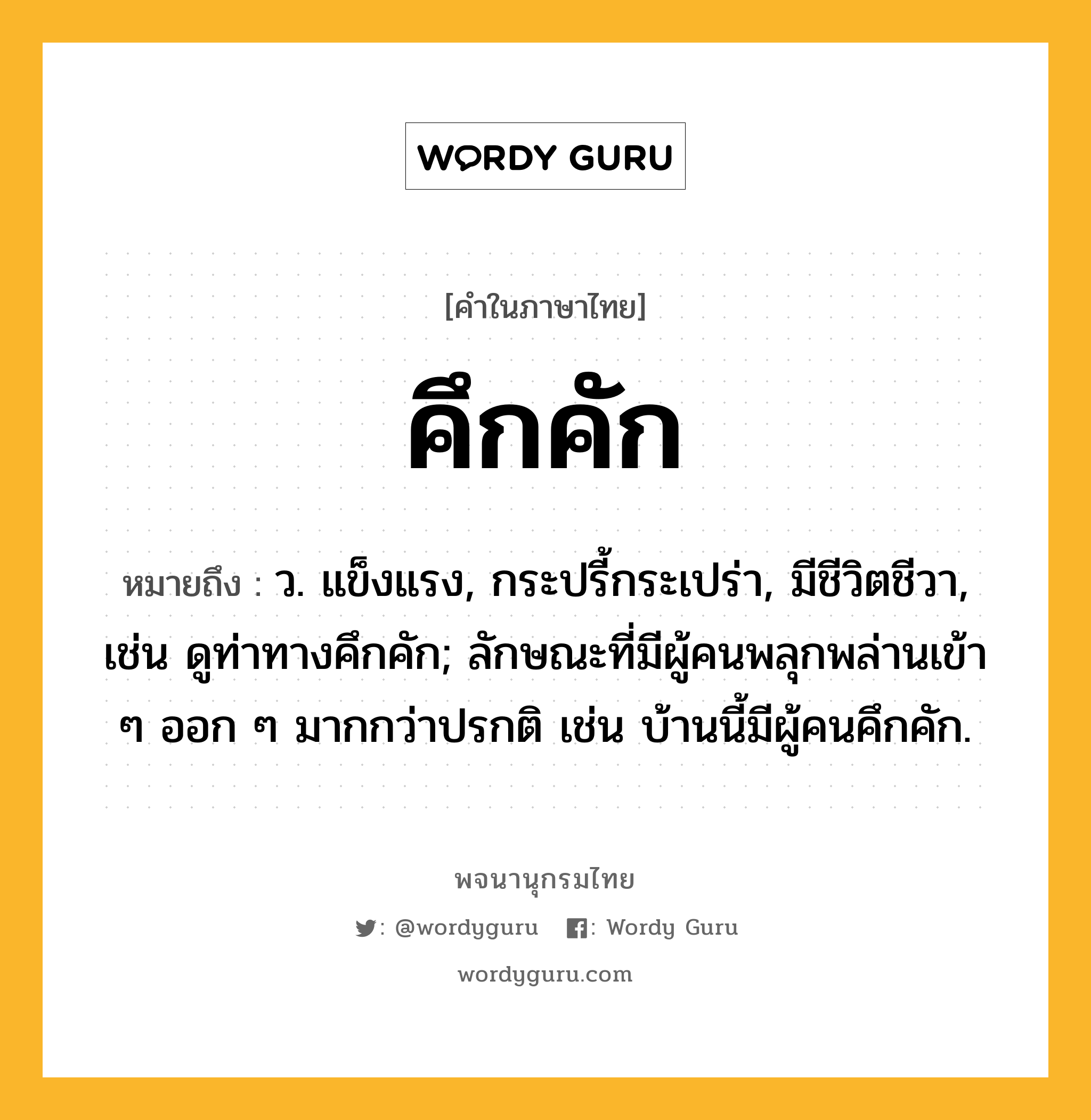 คึกคัก ความหมาย หมายถึงอะไร?, คำในภาษาไทย คึกคัก หมายถึง ว. แข็งแรง, กระปรี้กระเปร่า, มีชีวิตชีวา, เช่น ดูท่าทางคึกคัก; ลักษณะที่มีผู้คนพลุกพล่านเข้า ๆ ออก ๆ มากกว่าปรกติ เช่น บ้านนี้มีผู้คนคึกคัก.