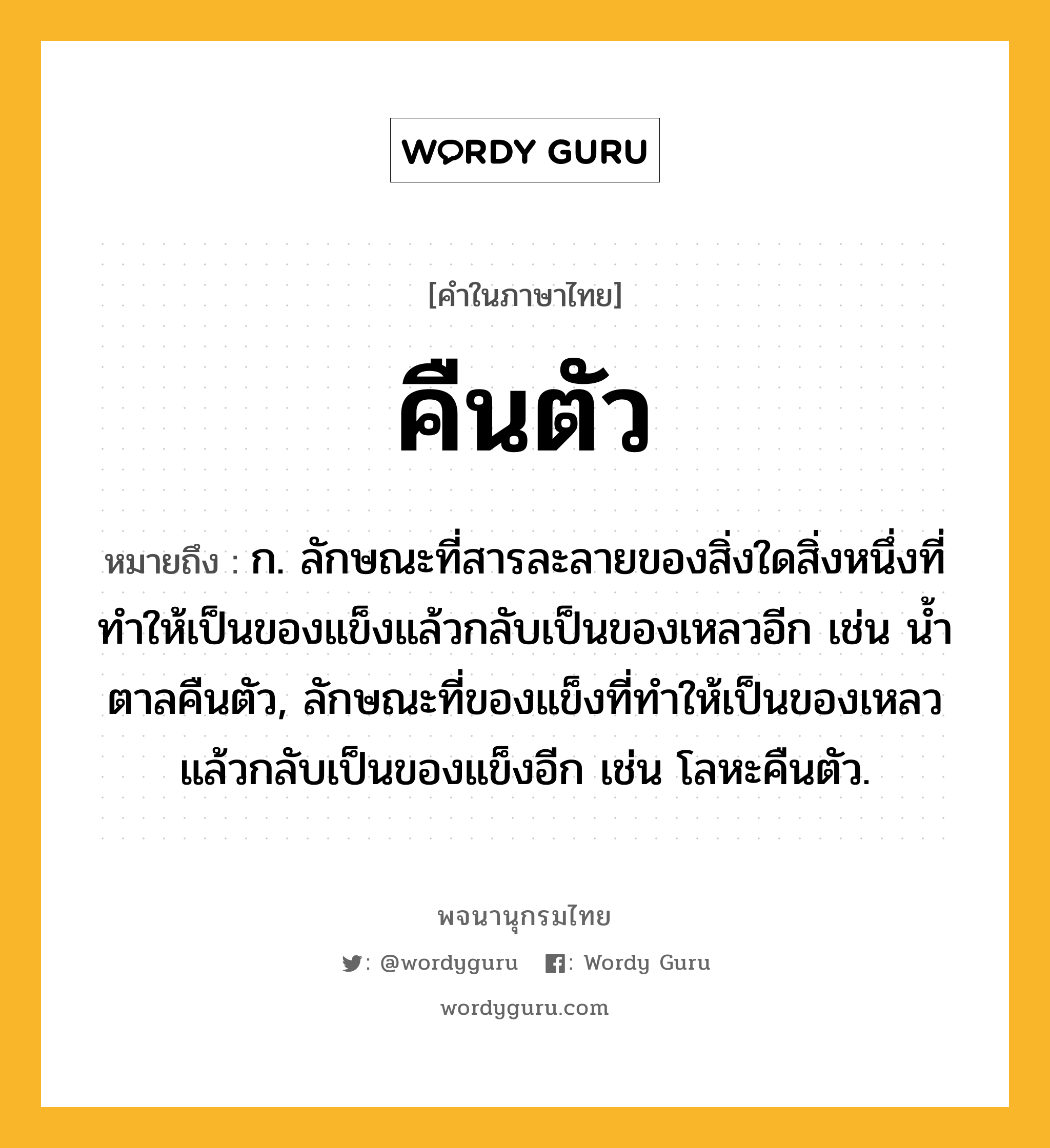 คืนตัว ความหมาย หมายถึงอะไร?, คำในภาษาไทย คืนตัว หมายถึง ก. ลักษณะที่สารละลายของสิ่งใดสิ่งหนึ่งที่ทําให้เป็นของแข็งแล้วกลับเป็นของเหลวอีก เช่น นํ้าตาลคืนตัว, ลักษณะที่ของแข็งที่ทําให้เป็นของเหลวแล้วกลับเป็นของแข็งอีก เช่น โลหะคืนตัว.