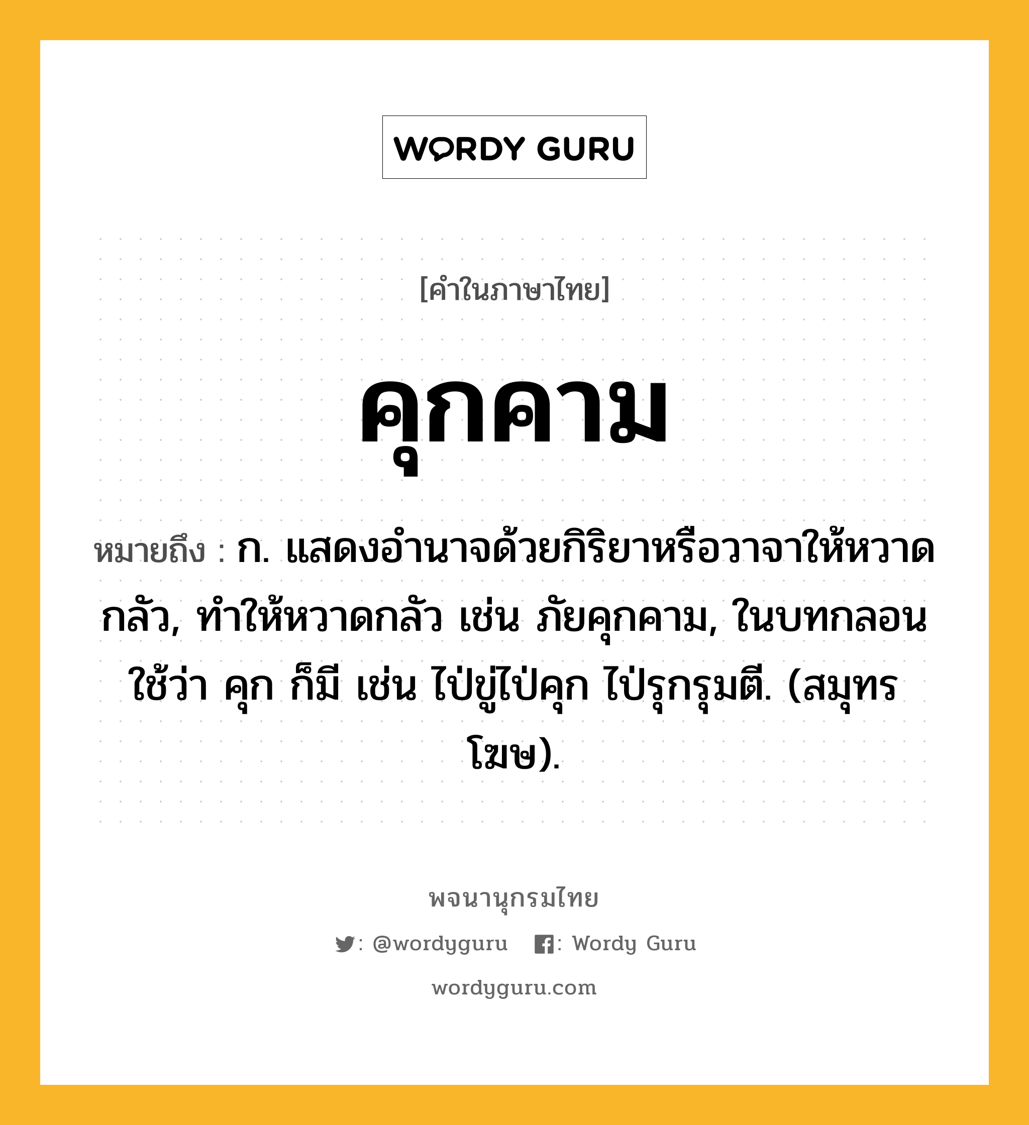 คุกคาม ความหมาย หมายถึงอะไร?, คำในภาษาไทย คุกคาม หมายถึง ก. แสดงอํานาจด้วยกิริยาหรือวาจาให้หวาดกลัว, ทําให้หวาดกลัว เช่น ภัยคุกคาม, ในบทกลอนใช้ว่า คุก ก็มี เช่น ไป่ขู่ไป่คุก ไป่รุกรุมตี. (สมุทรโฆษ).