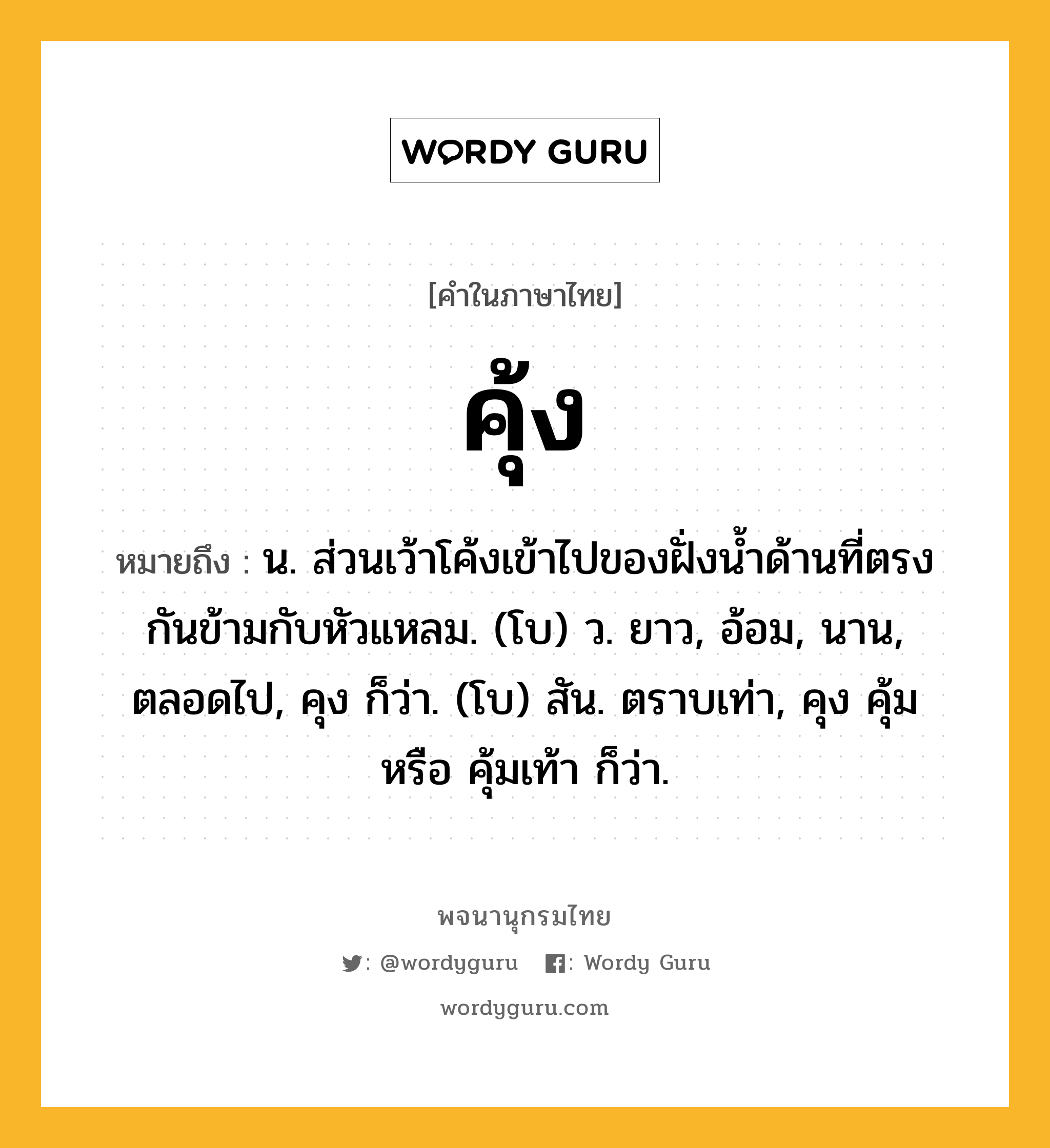 คุ้ง ความหมาย หมายถึงอะไร?, คำในภาษาไทย คุ้ง หมายถึง น. ส่วนเว้าโค้งเข้าไปของฝั่งนํ้าด้านที่ตรงกันข้ามกับหัวแหลม. (โบ) ว. ยาว, อ้อม, นาน, ตลอดไป, คุง ก็ว่า. (โบ) สัน. ตราบเท่า, คุง คุ้ม หรือ คุ้มเท้า ก็ว่า.