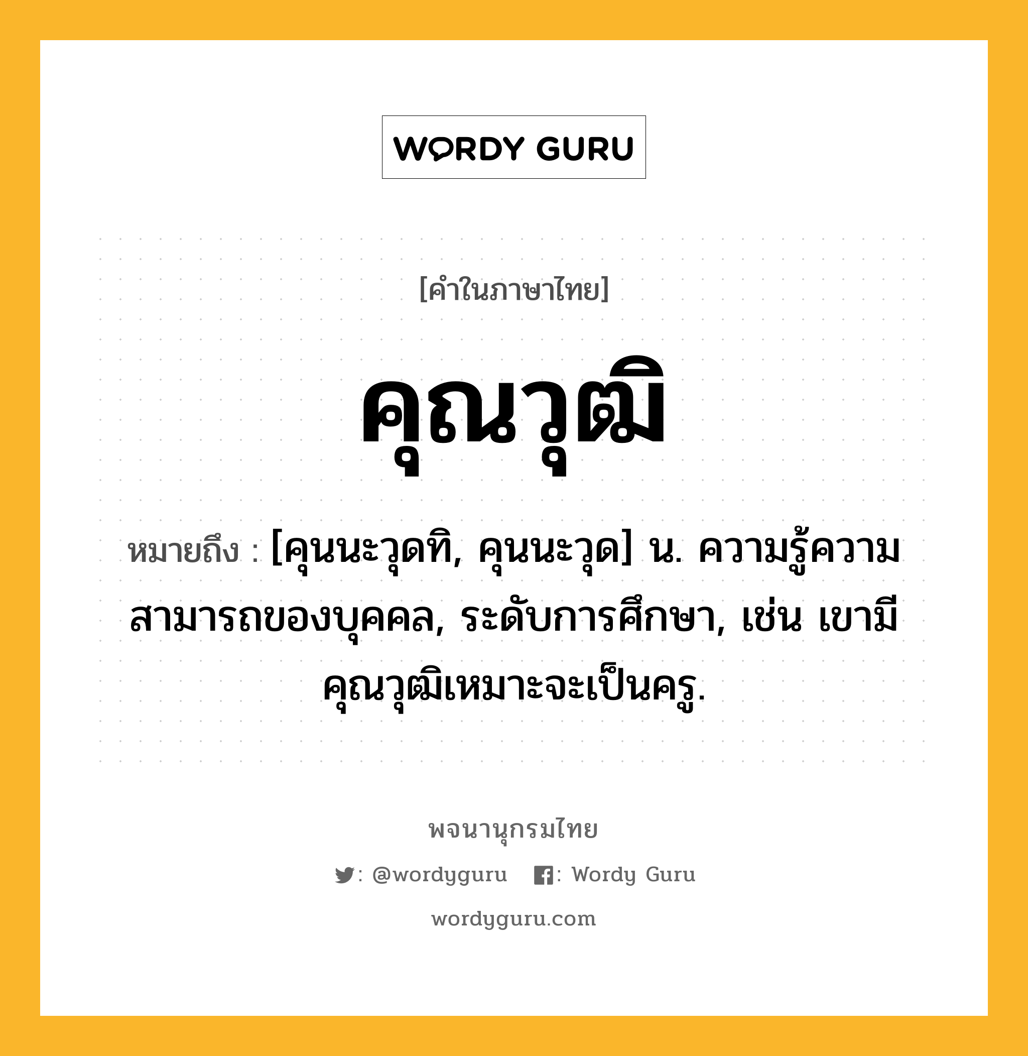 คุณวุฒิ ความหมาย หมายถึงอะไร?, คำในภาษาไทย คุณวุฒิ หมายถึง [คุนนะวุดทิ, คุนนะวุด] น. ความรู้ความสามารถของบุคคล, ระดับการศึกษา, เช่น เขามีคุณวุฒิเหมาะจะเป็นครู.