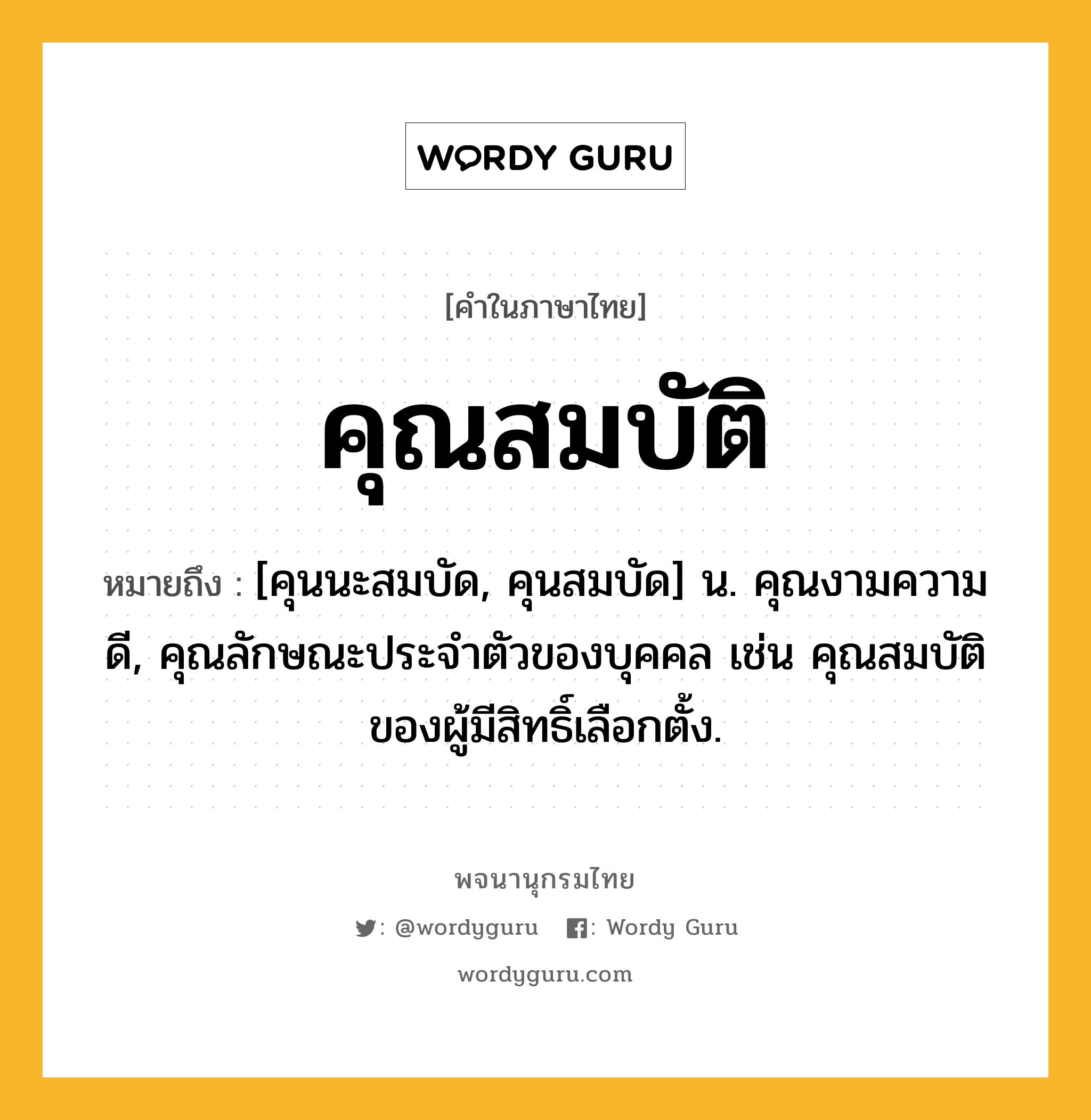 คุณสมบัติ ความหมาย หมายถึงอะไร?, คำในภาษาไทย คุณสมบัติ หมายถึง [คุนนะสมบัด, คุนสมบัด] น. คุณงามความดี, คุณลักษณะประจําตัวของบุคคล เช่น คุณสมบัติของผู้มีสิทธิ์เลือกตั้ง.