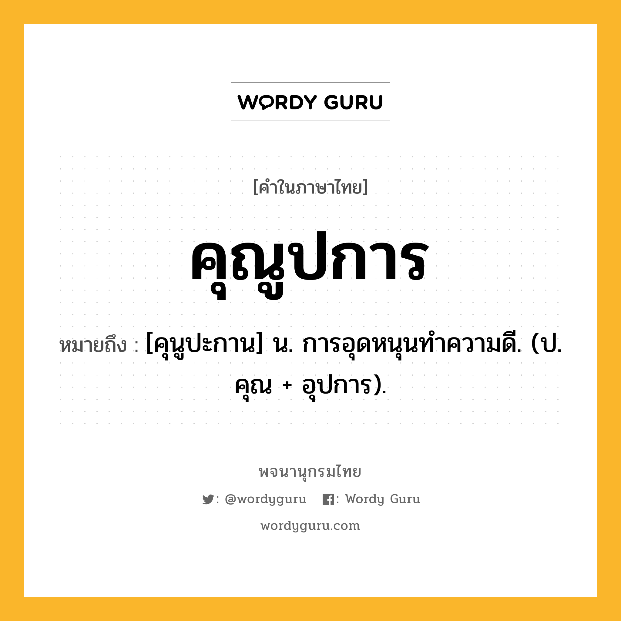 คุณูปการ ความหมาย หมายถึงอะไร?, คำในภาษาไทย คุณูปการ หมายถึง [คุนูปะกาน] น. การอุดหนุนทําความดี. (ป. คุณ + อุปการ).