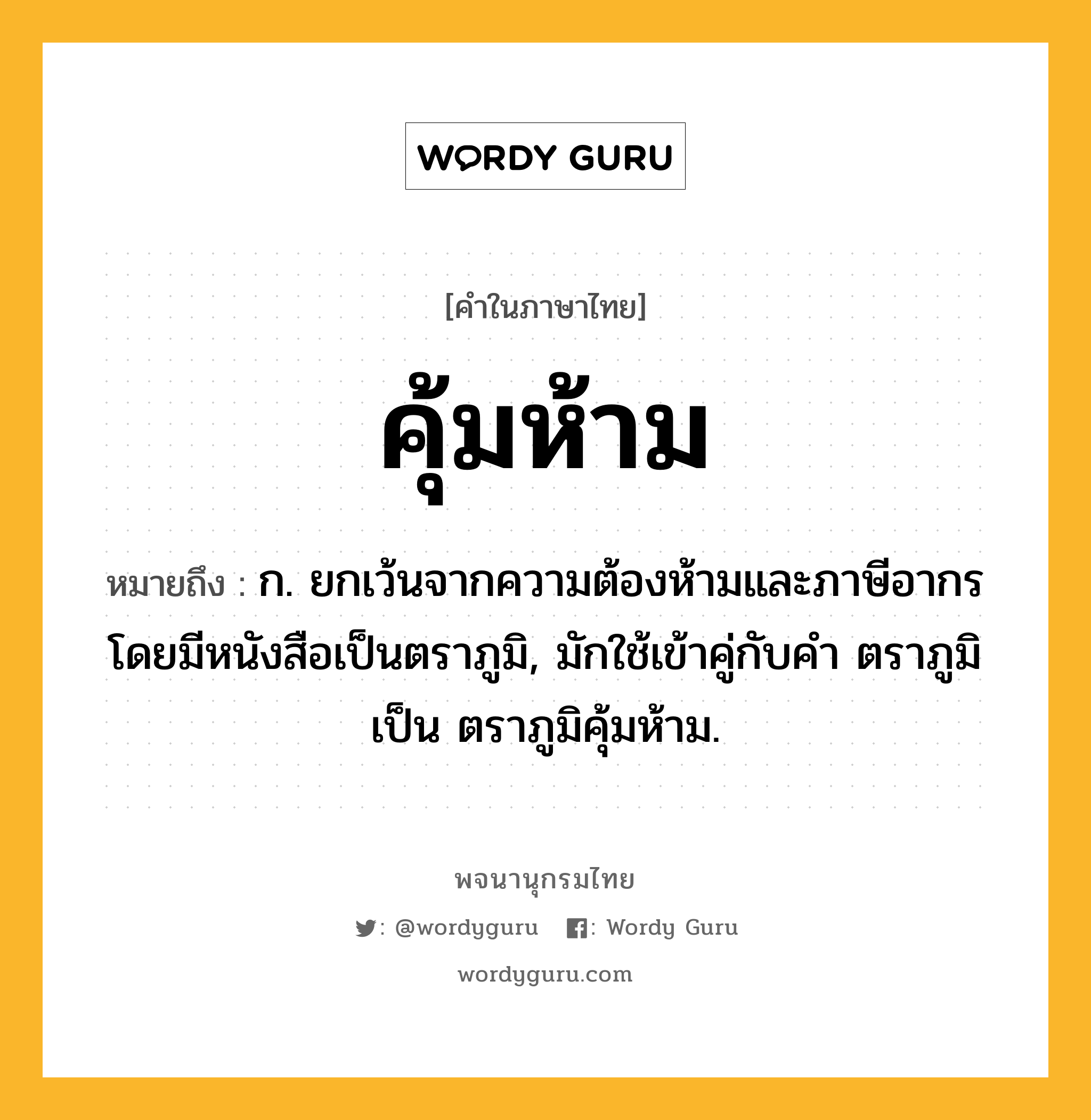 คุ้มห้าม ความหมาย หมายถึงอะไร?, คำในภาษาไทย คุ้มห้าม หมายถึง ก. ยกเว้นจากความต้องห้ามและภาษีอากรโดยมีหนังสือเป็นตราภูมิ, มักใช้เข้าคู่กับคำ ตราภูมิ เป็น ตราภูมิคุ้มห้าม.