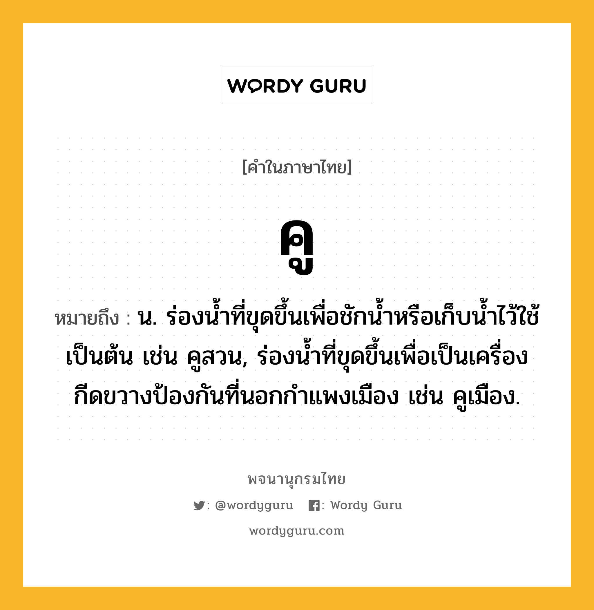 คู ความหมาย หมายถึงอะไร?, คำในภาษาไทย คู หมายถึง น. ร่องนํ้าที่ขุดขึ้นเพื่อชักน้ำหรือเก็บนํ้าไว้ใช้เป็นต้น เช่น คูสวน, ร่องน้ำที่ขุดขึ้นเพื่อเป็นเครื่องกีดขวางป้องกันที่นอกกำแพงเมือง เช่น คูเมือง.