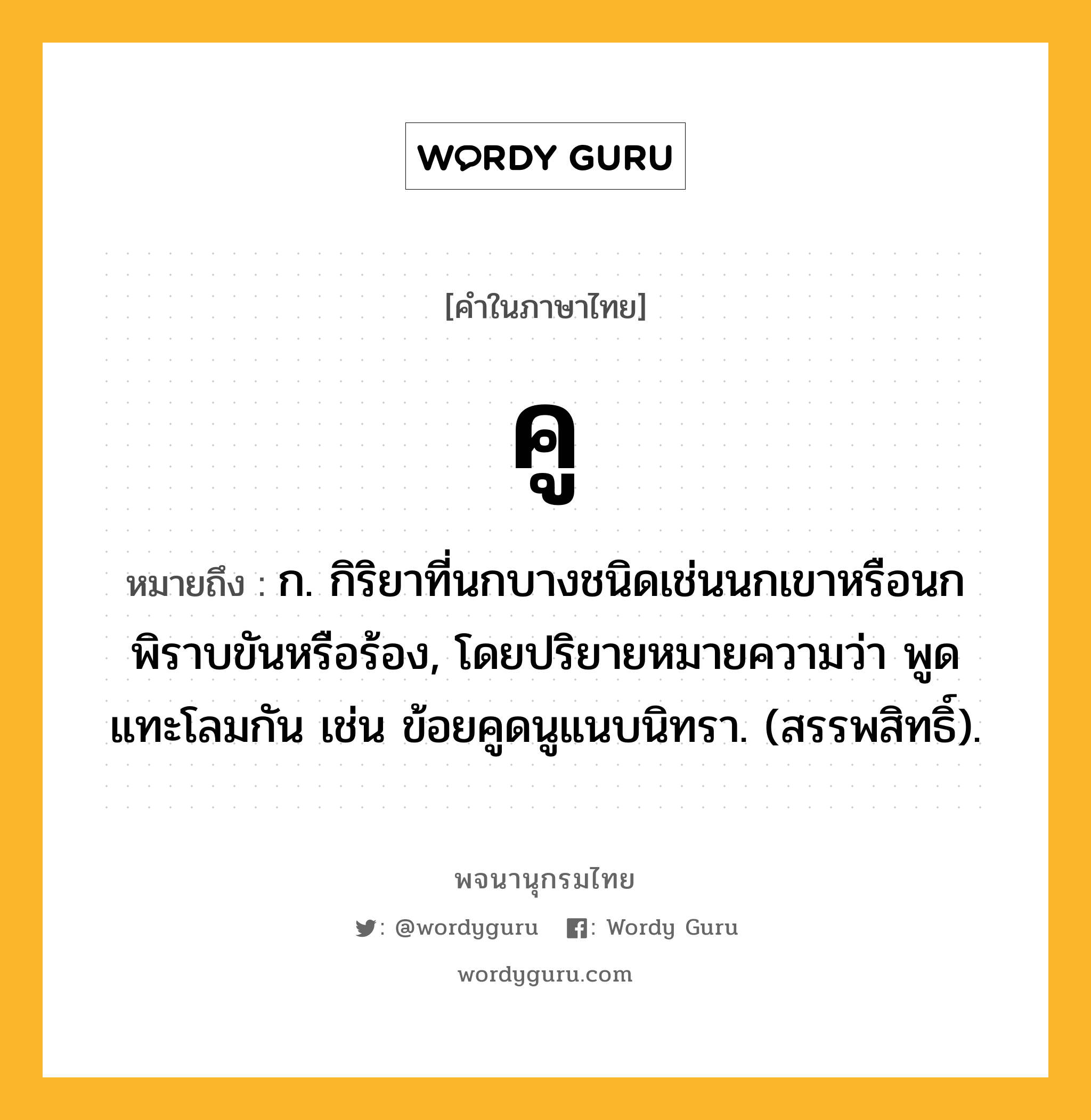 คู ความหมาย หมายถึงอะไร?, คำในภาษาไทย คู หมายถึง ก. กิริยาที่นกบางชนิดเช่นนกเขาหรือนกพิราบขันหรือร้อง, โดยปริยายหมายความว่า พูดแทะโลมกัน เช่น ข้อยคูดนูแนบนิทรา. (สรรพสิทธิ์).