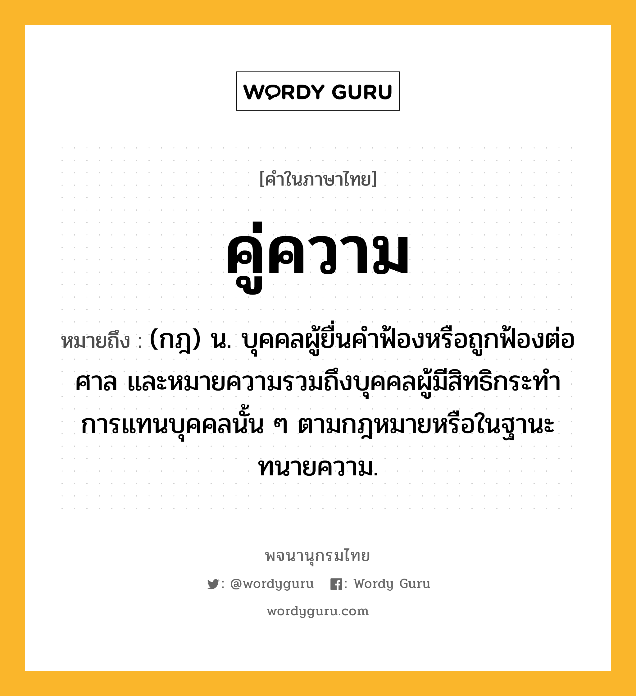 คู่ความ ความหมาย หมายถึงอะไร?, คำในภาษาไทย คู่ความ หมายถึง (กฎ) น. บุคคลผู้ยื่นคําฟ้องหรือถูกฟ้องต่อศาล และหมายความรวมถึงบุคคลผู้มีสิทธิกระทําการแทนบุคคลนั้น ๆ ตามกฎหมายหรือในฐานะทนายความ.