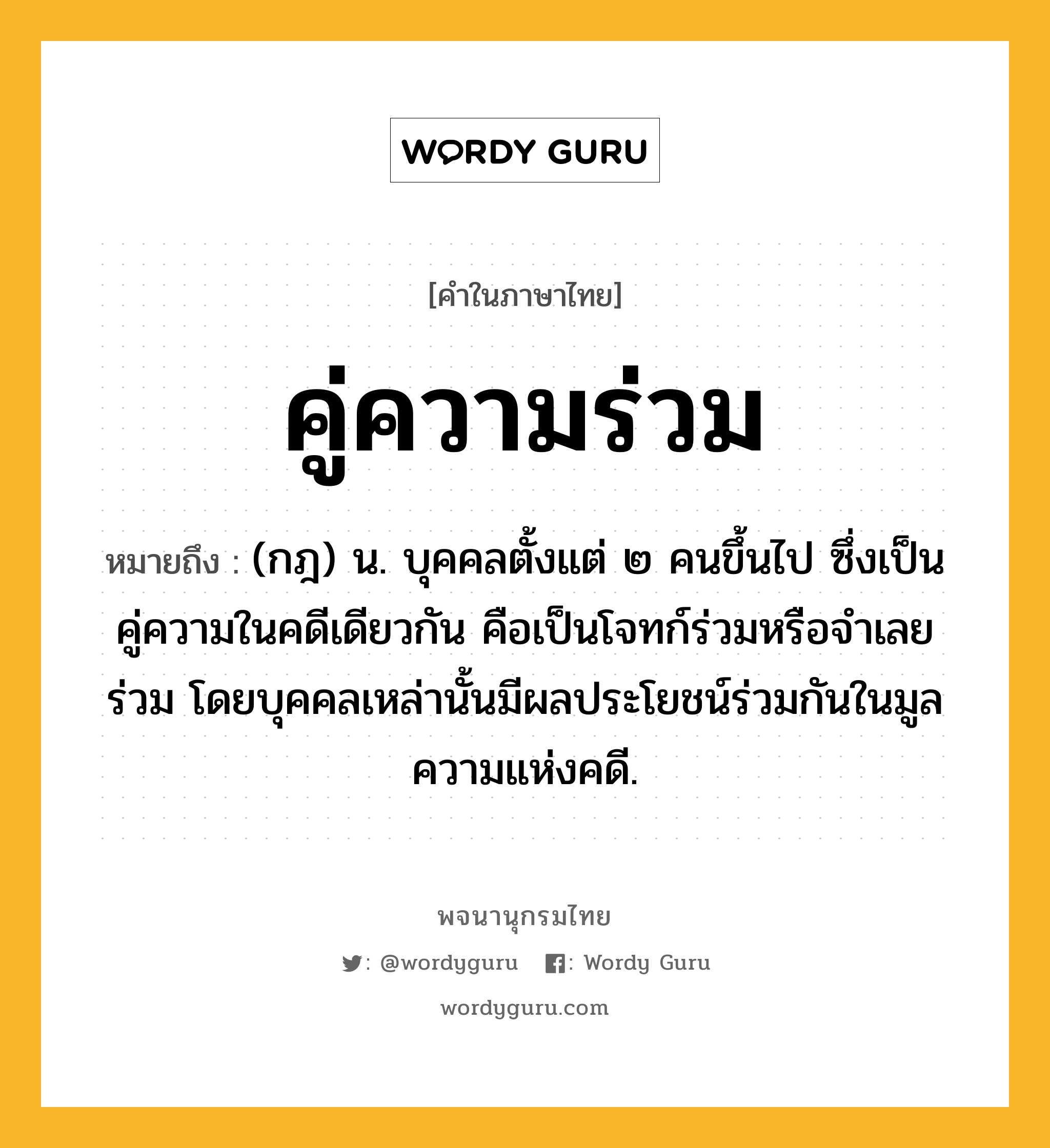 คู่ความร่วม ความหมาย หมายถึงอะไร?, คำในภาษาไทย คู่ความร่วม หมายถึง (กฎ) น. บุคคลตั้งแต่ ๒ คนขึ้นไป ซึ่งเป็นคู่ความในคดีเดียวกัน คือเป็นโจทก์ร่วมหรือจําเลยร่วม โดยบุคคลเหล่านั้นมีผลประโยชน์ร่วมกันในมูลความแห่งคดี.