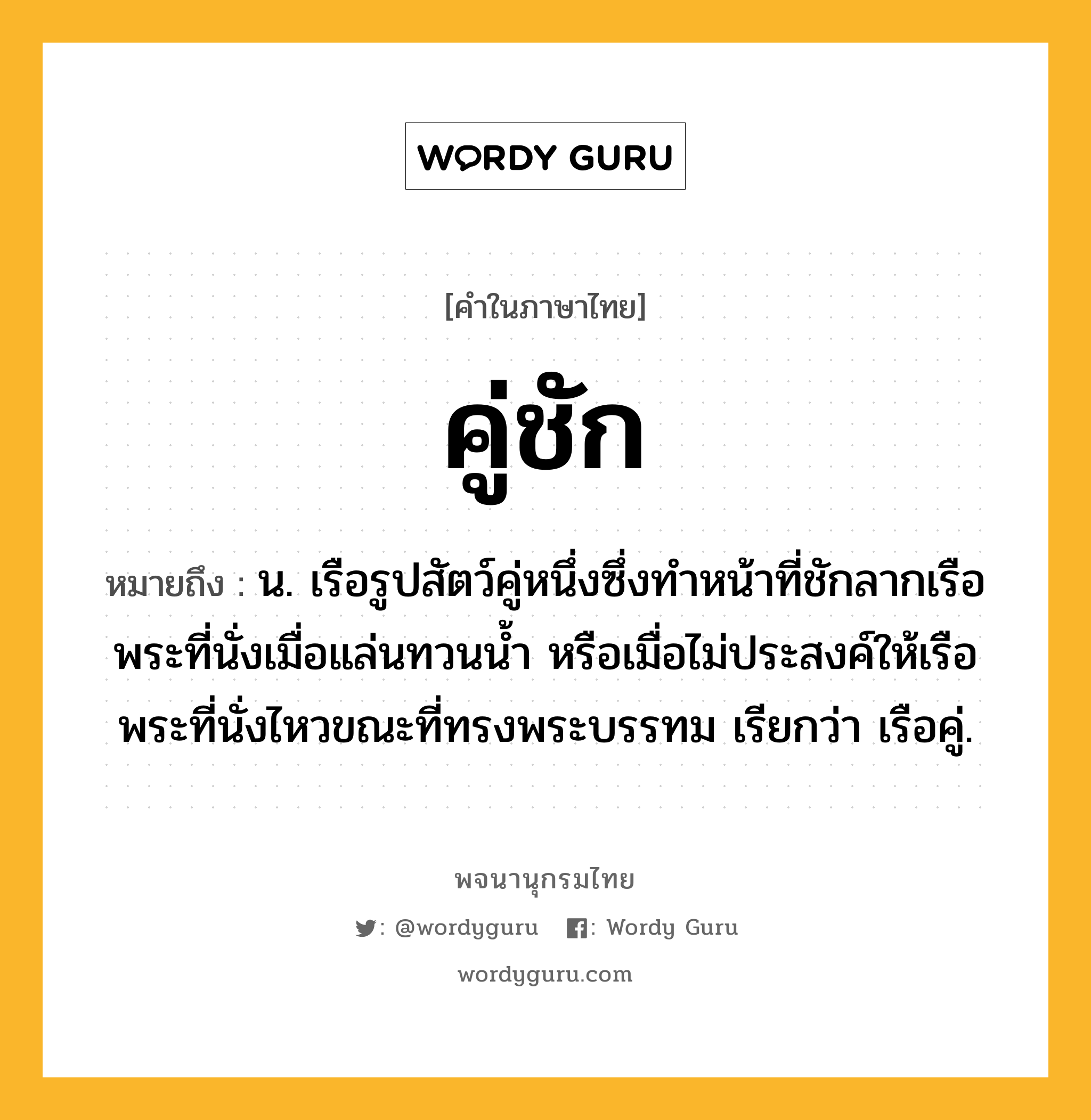 คู่ชัก ความหมาย หมายถึงอะไร?, คำในภาษาไทย คู่ชัก หมายถึง น. เรือรูปสัตว์คู่หนึ่งซึ่งทำหน้าที่ชักลากเรือพระที่นั่งเมื่อแล่นทวนน้ำ หรือเมื่อไม่ประสงค์ให้เรือพระที่นั่งไหวขณะที่ทรงพระบรรทม เรียกว่า เรือคู่.