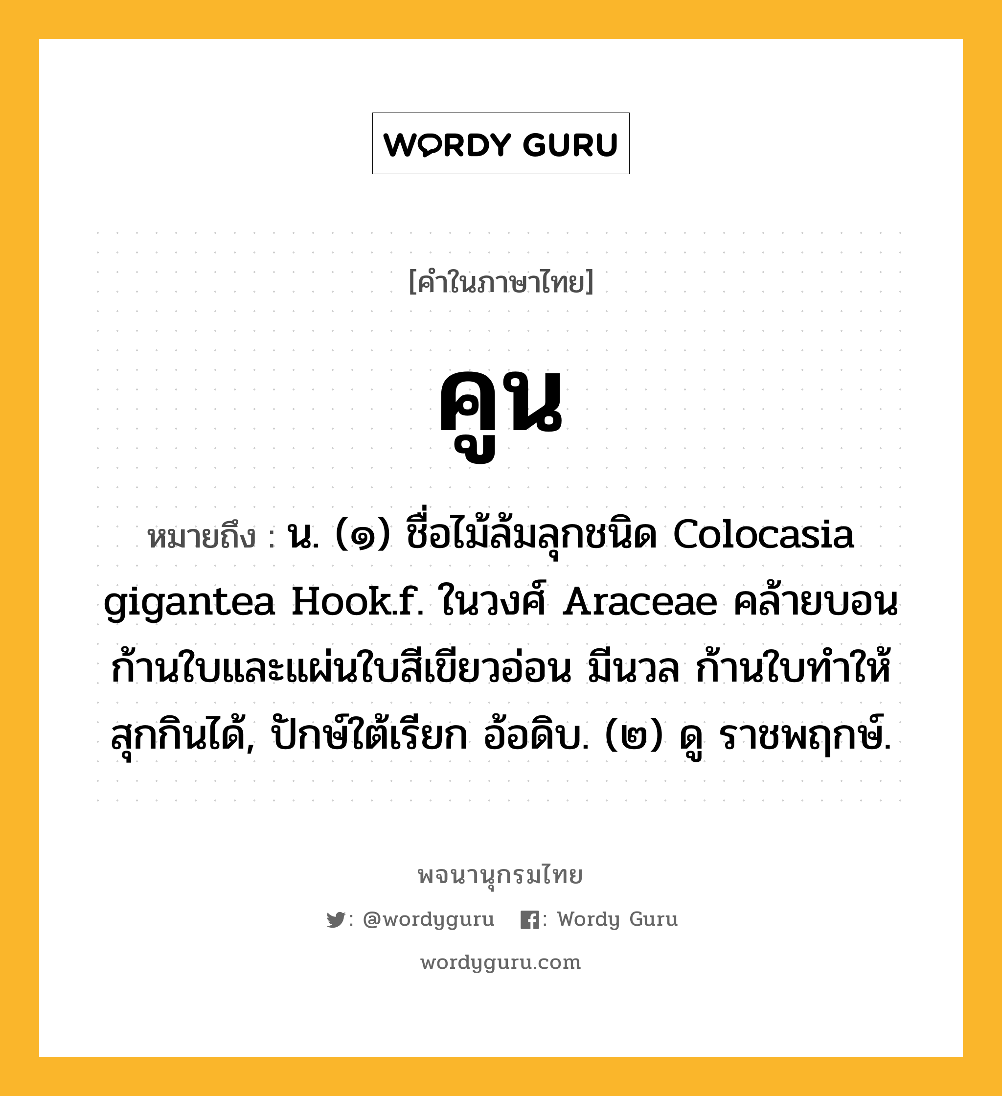 คูน ความหมาย หมายถึงอะไร?, คำในภาษาไทย คูน หมายถึง น. (๑) ชื่อไม้ล้มลุกชนิด Colocasia gigantea Hook.f. ในวงศ์ Araceae คล้ายบอน ก้านใบและแผ่นใบสีเขียวอ่อน มีนวล ก้านใบทําให้สุกกินได้, ปักษ์ใต้เรียก อ้อดิบ. (๒) ดู ราชพฤกษ์.