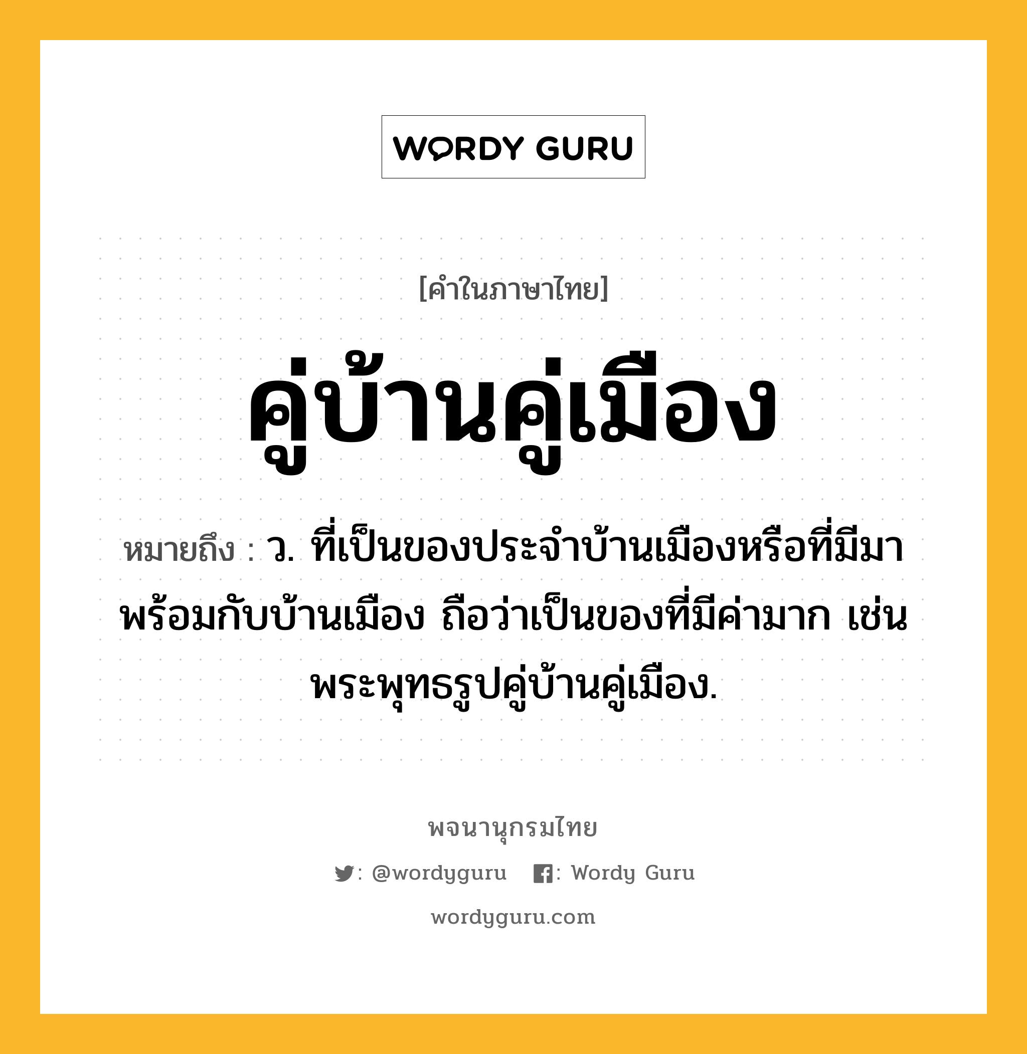 คู่บ้านคู่เมือง ความหมาย หมายถึงอะไร?, คำในภาษาไทย คู่บ้านคู่เมือง หมายถึง ว. ที่เป็นของประจําบ้านเมืองหรือที่มีมาพร้อมกับบ้านเมือง ถือว่าเป็นของที่มีค่ามาก เช่น พระพุทธรูปคู่บ้านคู่เมือง.