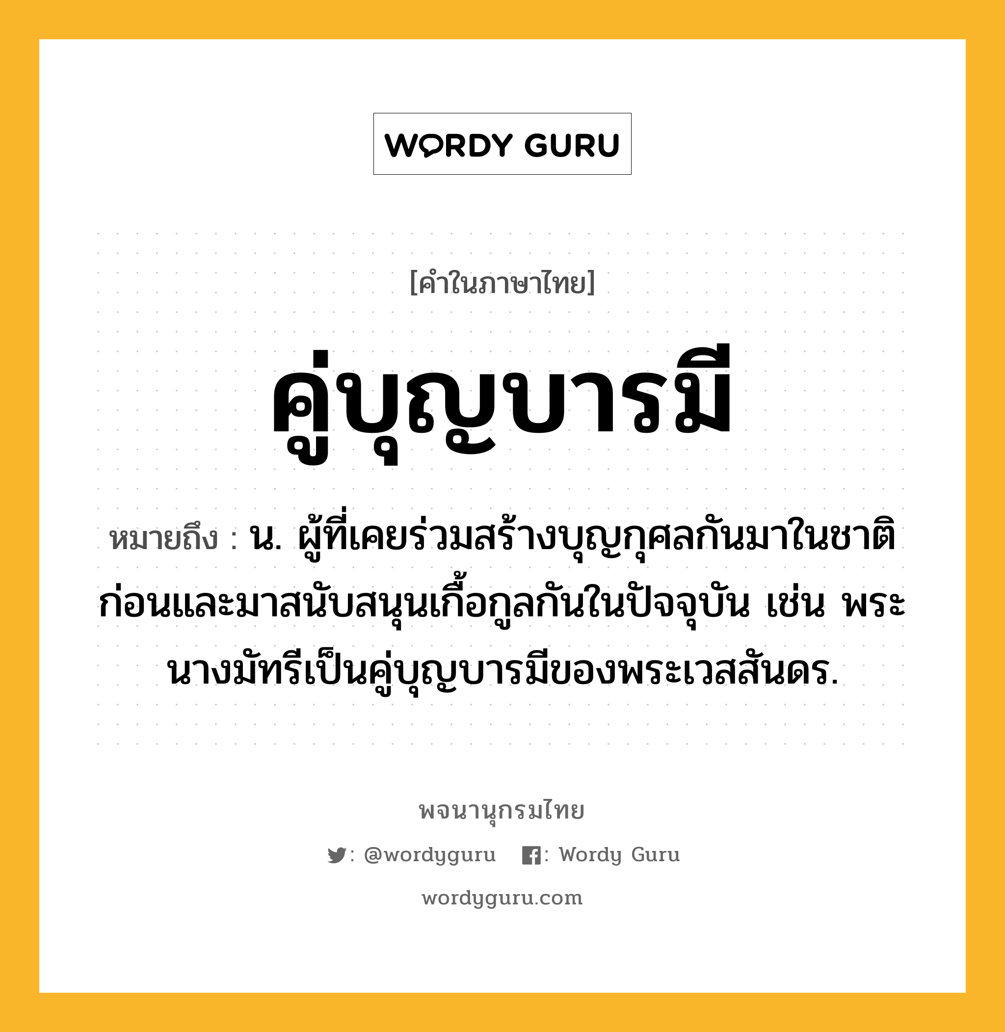 คู่บุญบารมี ความหมาย หมายถึงอะไร?, คำในภาษาไทย คู่บุญบารมี หมายถึง น. ผู้ที่เคยร่วมสร้างบุญกุศลกันมาในชาติก่อนและมาสนับสนุนเกื้อกูลกันในปัจจุบัน เช่น พระนางมัทรีเป็นคู่บุญบารมีของพระเวสสันดร.