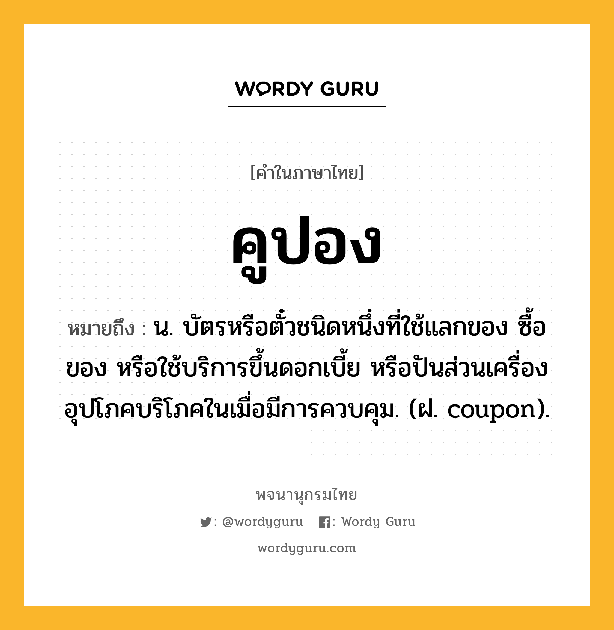 คูปอง ความหมาย หมายถึงอะไร?, คำในภาษาไทย คูปอง หมายถึง น. บัตรหรือตั๋วชนิดหนึ่งที่ใช้แลกของ ซื้อของ หรือใช้บริการขึ้นดอกเบี้ย หรือปันส่วนเครื่องอุปโภคบริโภคในเมื่อมีการควบคุม. (ฝ. coupon).