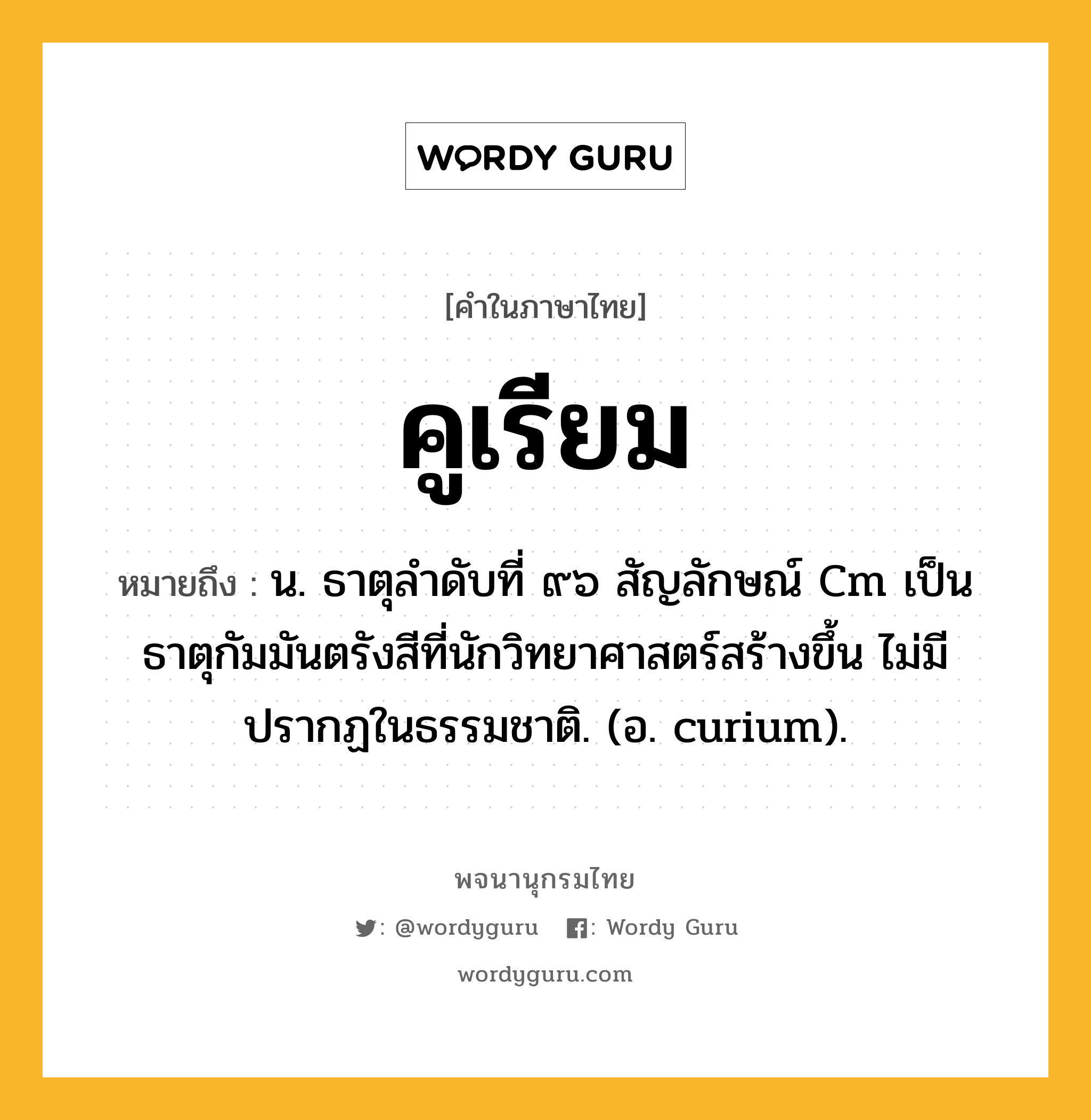 คูเรียม ความหมาย หมายถึงอะไร?, คำในภาษาไทย คูเรียม หมายถึง น. ธาตุลําดับที่ ๙๖ สัญลักษณ์ Cm เป็นธาตุกัมมันตรังสีที่นักวิทยาศาสตร์สร้างขึ้น ไม่มีปรากฏในธรรมชาติ. (อ. curium).