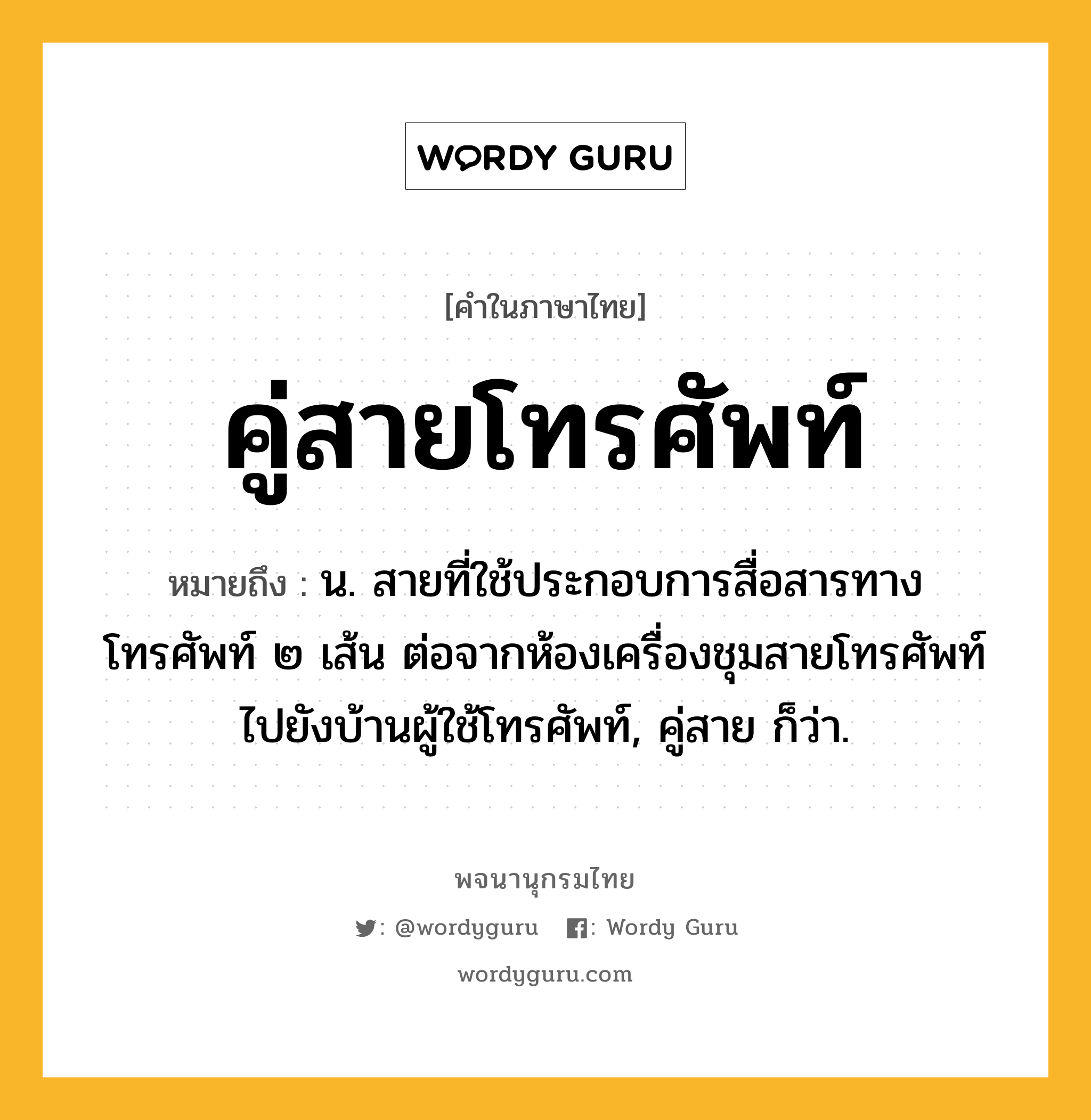 คู่สายโทรศัพท์ ความหมาย หมายถึงอะไร?, คำในภาษาไทย คู่สายโทรศัพท์ หมายถึง น. สายที่ใช้ประกอบการสื่อสารทางโทรศัพท์ ๒ เส้น ต่อจากห้องเครื่องชุมสายโทรศัพท์ไปยังบ้านผู้ใช้โทรศัพท์, คู่สาย ก็ว่า.