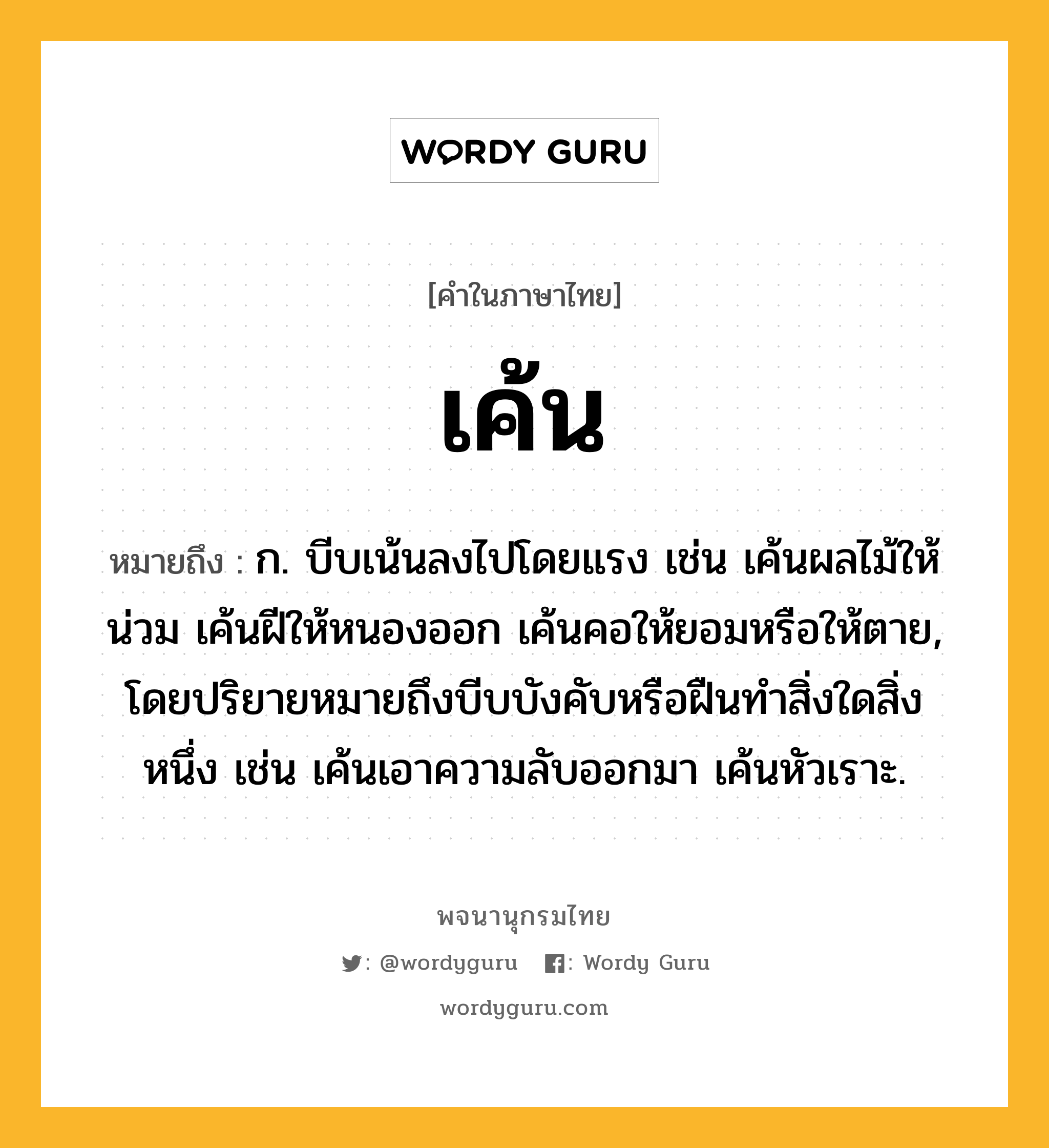 เค้น ความหมาย หมายถึงอะไร?, คำในภาษาไทย เค้น หมายถึง ก. บีบเน้นลงไปโดยแรง เช่น เค้นผลไม้ให้น่วม เค้นฝีให้หนองออก เค้นคอให้ยอมหรือให้ตาย, โดยปริยายหมายถึงบีบบังคับหรือฝืนทำสิ่งใดสิ่งหนึ่ง เช่น เค้นเอาความลับออกมา เค้นหัวเราะ.