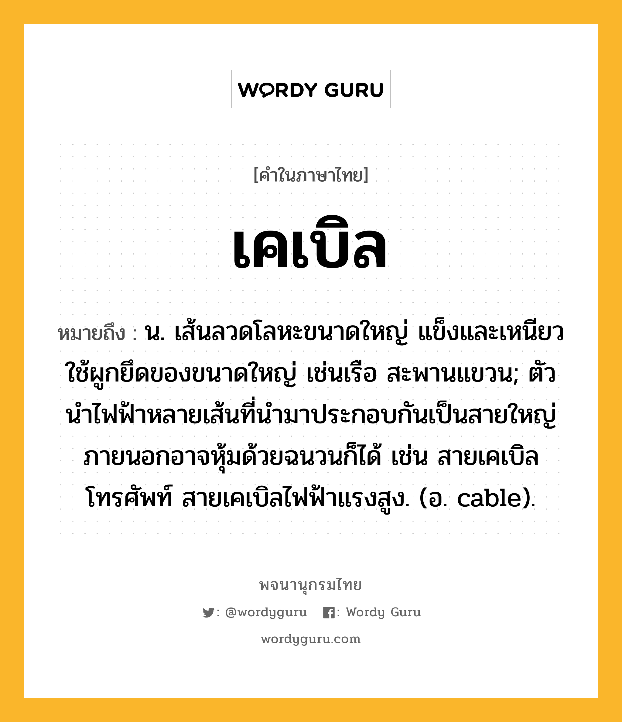 เคเบิล ความหมาย หมายถึงอะไร?, คำในภาษาไทย เคเบิล หมายถึง น. เส้นลวดโลหะขนาดใหญ่ แข็งและเหนียว ใช้ผูกยึดของขนาดใหญ่ เช่นเรือ สะพานแขวน; ตัวนําไฟฟ้าหลายเส้นที่นํามาประกอบกันเป็นสายใหญ่ ภายนอกอาจหุ้มด้วยฉนวนก็ได้ เช่น สายเคเบิลโทรศัพท์ สายเคเบิลไฟฟ้าแรงสูง. (อ. cable).