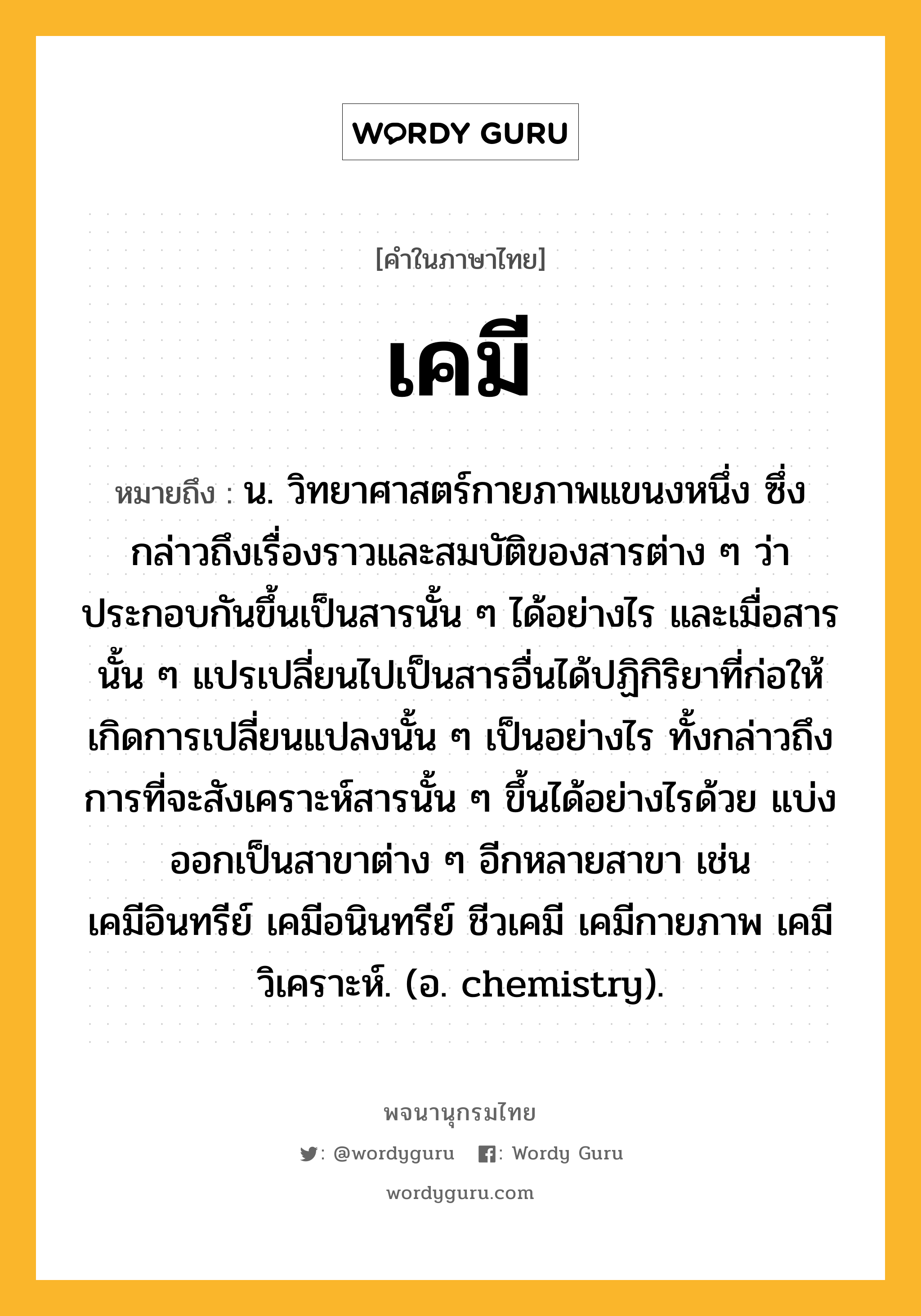 เคมี ความหมาย หมายถึงอะไร?, คำในภาษาไทย เคมี หมายถึง น. วิทยาศาสตร์กายภาพแขนงหนึ่ง ซึ่งกล่าวถึงเรื่องราวและสมบัติของสารต่าง ๆ ว่าประกอบกันขึ้นเป็นสารนั้น ๆ ได้อย่างไร และเมื่อสารนั้น ๆ แปรเปลี่ยนไปเป็นสารอื่นได้ปฏิกิริยาที่ก่อให้เกิดการเปลี่ยนแปลงนั้น ๆ เป็นอย่างไร ทั้งกล่าวถึงการที่จะสังเคราะห์สารนั้น ๆ ขึ้นได้อย่างไรด้วย แบ่งออกเป็นสาขาต่าง ๆ อีกหลายสาขา เช่น เคมีอินทรีย์ เคมีอนินทรีย์ ชีวเคมี เคมีกายภาพ เคมีวิเคราะห์. (อ. chemistry).