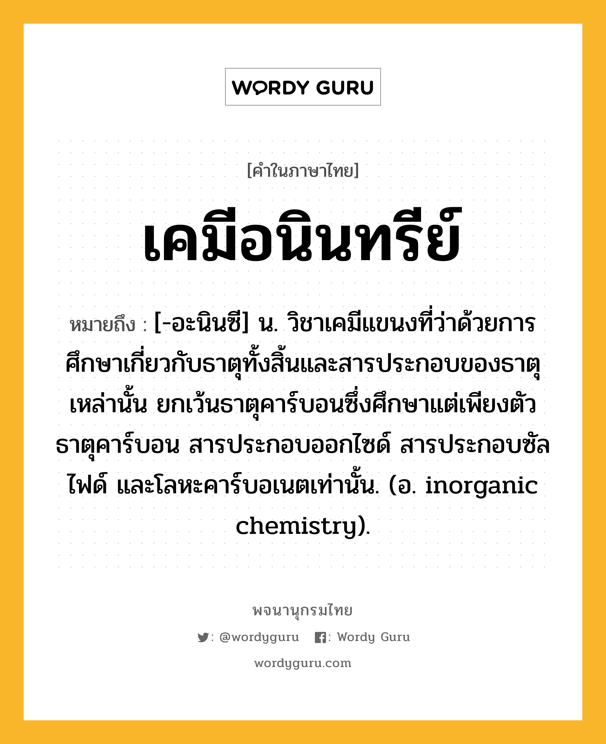 เคมีอนินทรีย์ ความหมาย หมายถึงอะไร?, คำในภาษาไทย เคมีอนินทรีย์ หมายถึง [-อะนินซี] น. วิชาเคมีแขนงที่ว่าด้วยการศึกษาเกี่ยวกับธาตุทั้งสิ้นและสารประกอบของธาตุเหล่านั้น ยกเว้นธาตุคาร์บอนซึ่งศึกษาแต่เพียงตัวธาตุคาร์บอน สารประกอบออกไซด์ สารประกอบซัลไฟด์ และโลหะคาร์บอเนตเท่านั้น. (อ. inorganic chemistry).