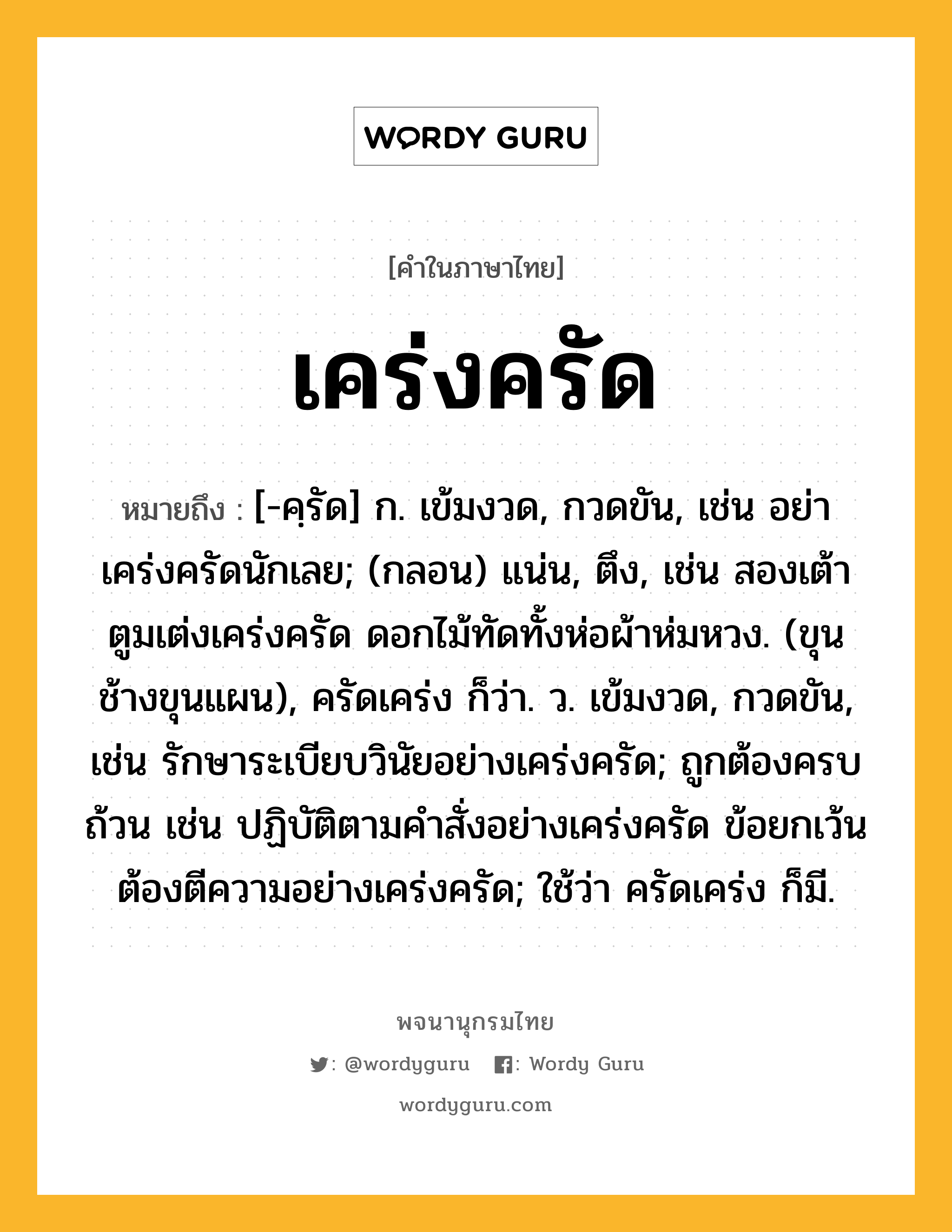 เคร่งครัด ความหมาย หมายถึงอะไร?, คำในภาษาไทย เคร่งครัด หมายถึง [-คฺรัด] ก. เข้มงวด, กวดขัน, เช่น อย่าเคร่งครัดนักเลย; (กลอน) แน่น, ตึง, เช่น สองเต้าตูมเต่งเคร่งครัด ดอกไม้ทัดทั้งห่อผ้าห่มหวง. (ขุนช้างขุนแผน), ครัดเคร่ง ก็ว่า. ว. เข้มงวด, กวดขัน, เช่น รักษาระเบียบวินัยอย่างเคร่งครัด; ถูกต้องครบถ้วน เช่น ปฏิบัติตามคำสั่งอย่างเคร่งครัด ข้อยกเว้นต้องตีความอย่างเคร่งครัด; ใช้ว่า ครัดเคร่ง ก็มี.