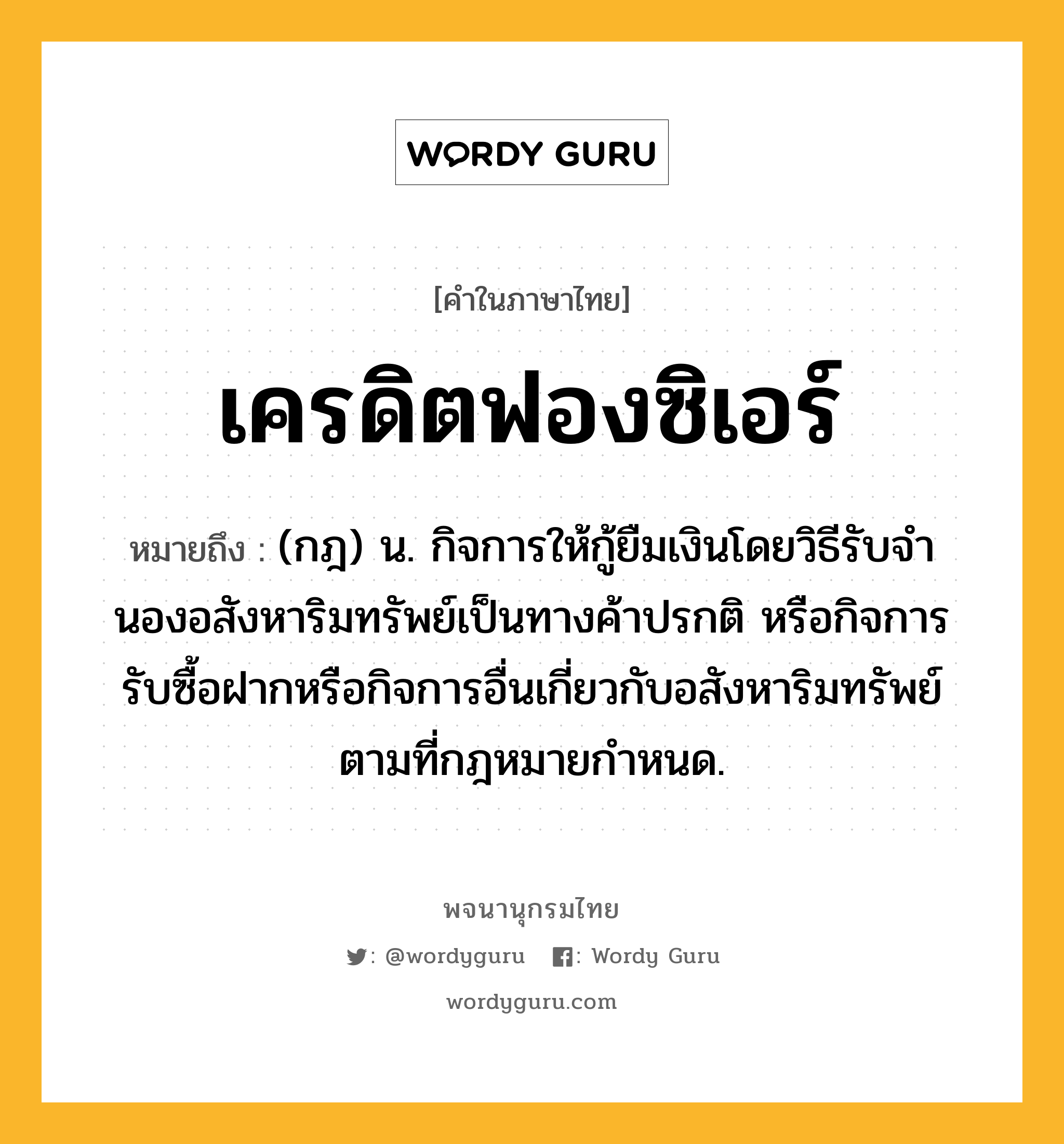 เครดิตฟองซิเอร์ ความหมาย หมายถึงอะไร?, คำในภาษาไทย เครดิตฟองซิเอร์ หมายถึง (กฎ) น. กิจการให้กู้ยืมเงินโดยวิธีรับจํานองอสังหาริมทรัพย์เป็นทางค้าปรกติ หรือกิจการรับซื้อฝากหรือกิจการอื่นเกี่ยวกับอสังหาริมทรัพย์ตามที่กฎหมายกําหนด.