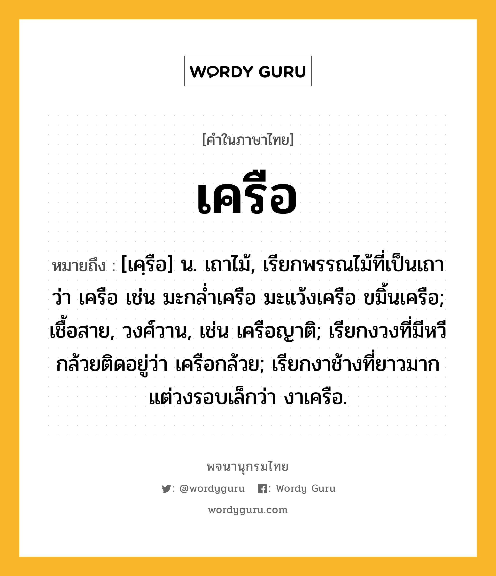 เครือ ความหมาย หมายถึงอะไร?, คำในภาษาไทย เครือ หมายถึง [เคฺรือ] น. เถาไม้, เรียกพรรณไม้ที่เป็นเถาว่า เครือ เช่น มะกลํ่าเครือ มะแว้งเครือ ขมิ้นเครือ; เชื้อสาย, วงศ์วาน, เช่น เครือญาติ; เรียกงวงที่มีหวีกล้วยติดอยู่ว่า เครือกล้วย; เรียกงาช้างที่ยาวมาก แต่วงรอบเล็กว่า งาเครือ.