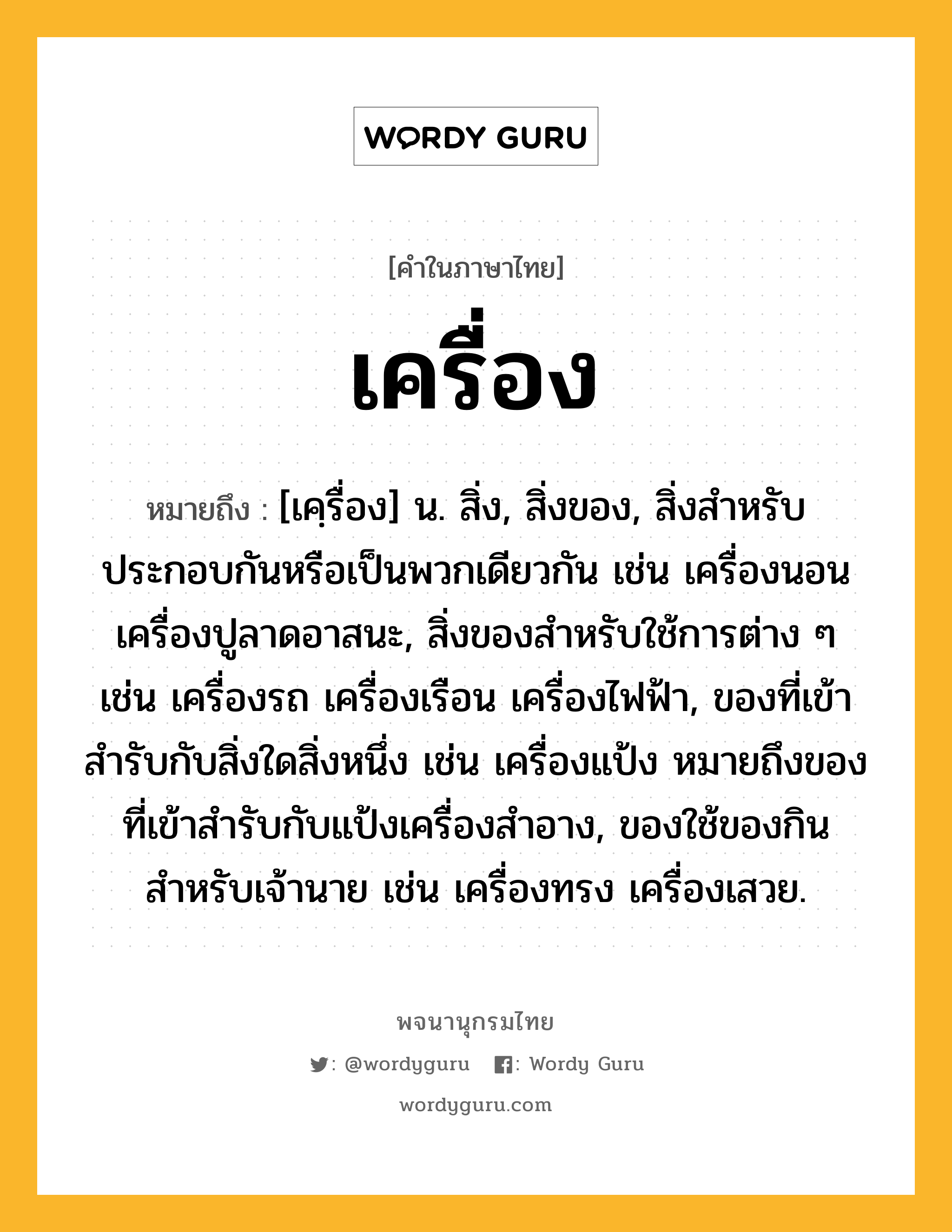 เครื่อง ความหมาย หมายถึงอะไร?, คำในภาษาไทย เครื่อง หมายถึง [เคฺรื่อง] น. สิ่ง, สิ่งของ, สิ่งสําหรับประกอบกันหรือเป็นพวกเดียวกัน เช่น เครื่องนอน เครื่องปูลาดอาสนะ, สิ่งของสําหรับใช้การต่าง ๆ เช่น เครื่องรถ เครื่องเรือน เครื่องไฟฟ้า, ของที่เข้าสํารับกับสิ่งใดสิ่งหนึ่ง เช่น เครื่องแป้ง หมายถึงของที่เข้าสํารับกับแป้งเครื่องสําอาง, ของใช้ของกินสำหรับเจ้านาย เช่น เครื่องทรง เครื่องเสวย.