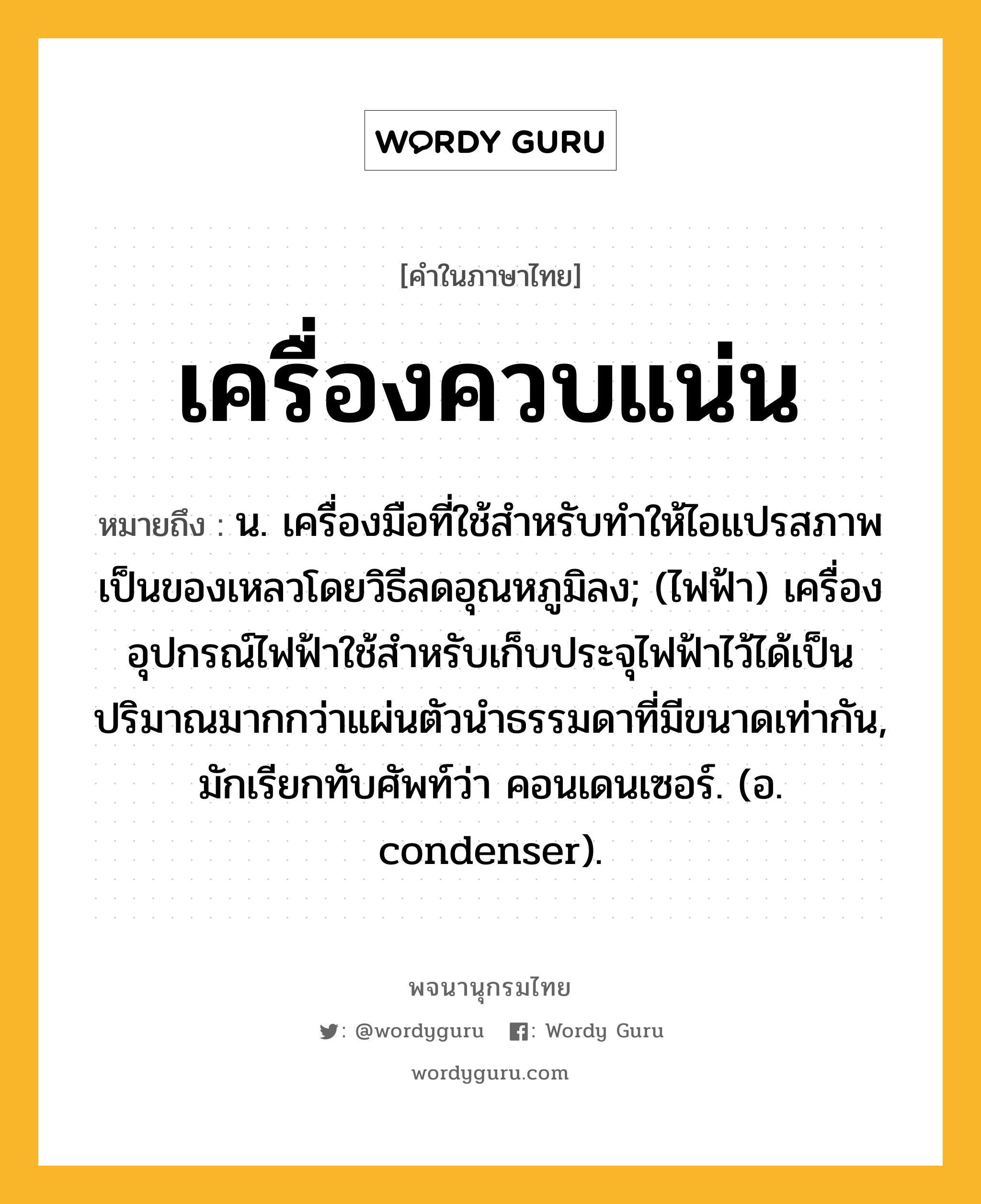 เครื่องควบแน่น ความหมาย หมายถึงอะไร?, คำในภาษาไทย เครื่องควบแน่น หมายถึง น. เครื่องมือที่ใช้สําหรับทําให้ไอแปรสภาพเป็นของเหลวโดยวิธีลดอุณหภูมิลง; (ไฟฟ้า) เครื่องอุปกรณ์ไฟฟ้าใช้สําหรับเก็บประจุไฟฟ้าไว้ได้เป็นปริมาณมากกว่าแผ่นตัวนําธรรมดาที่มีขนาดเท่ากัน, มักเรียกทับศัพท์ว่า คอนเดนเซอร์. (อ. condenser).