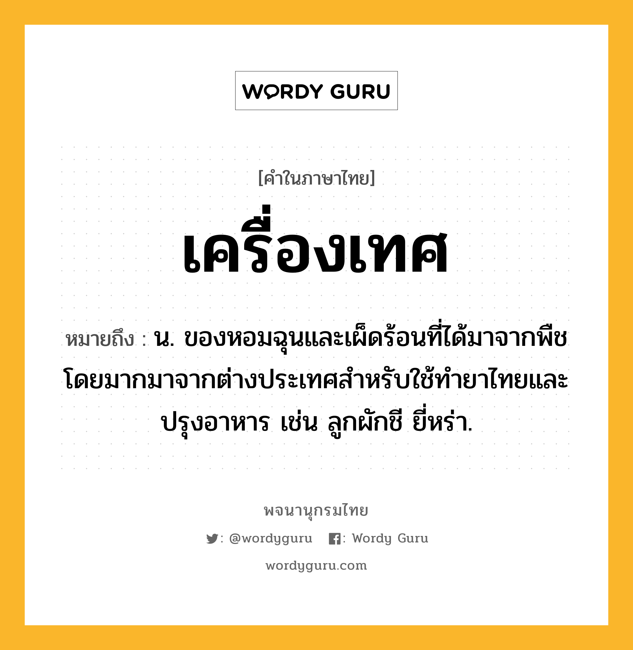 เครื่องเทศ ความหมาย หมายถึงอะไร?, คำในภาษาไทย เครื่องเทศ หมายถึง น. ของหอมฉุนและเผ็ดร้อนที่ได้มาจากพืช โดยมากมาจากต่างประเทศสําหรับใช้ทํายาไทยและปรุงอาหาร เช่น ลูกผักชี ยี่หร่า.