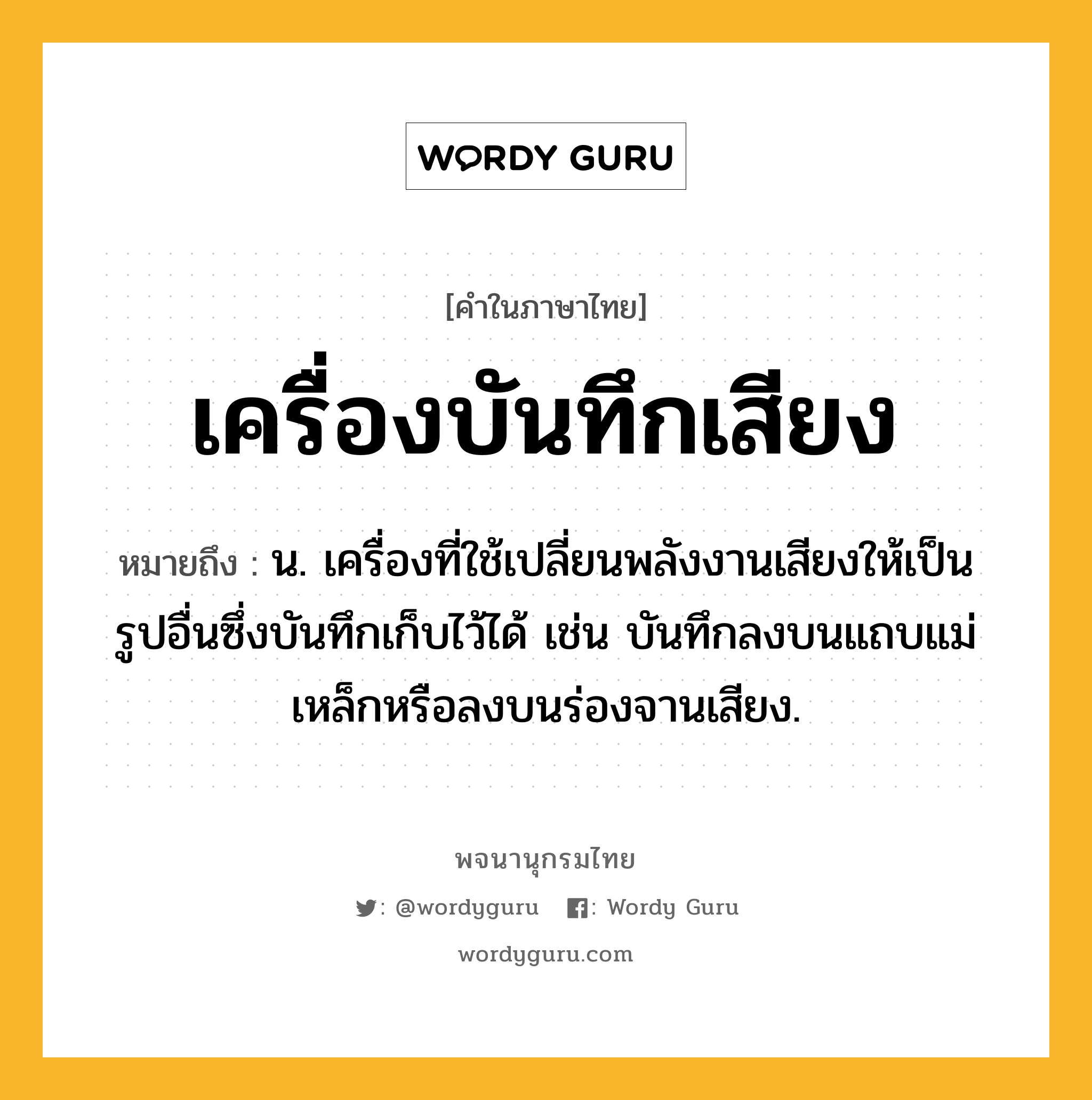 เครื่องบันทึกเสียง ความหมาย หมายถึงอะไร?, คำในภาษาไทย เครื่องบันทึกเสียง หมายถึง น. เครื่องที่ใช้เปลี่ยนพลังงานเสียงให้เป็นรูปอื่นซึ่งบันทึกเก็บไว้ได้ เช่น บันทึกลงบนแถบแม่เหล็กหรือลงบนร่องจานเสียง.