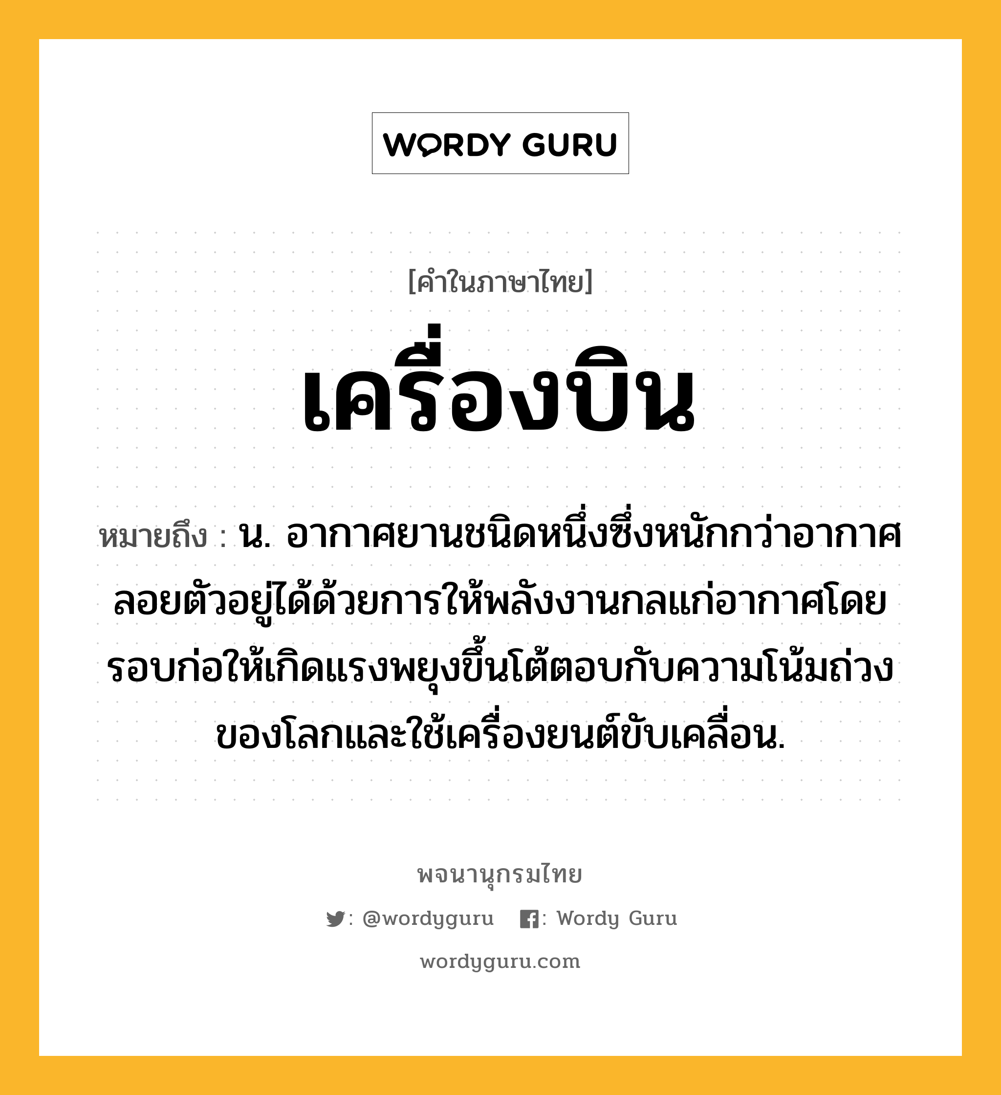 เครื่องบิน ความหมาย หมายถึงอะไร?, คำในภาษาไทย เครื่องบิน หมายถึง น. อากาศยานชนิดหนึ่งซึ่งหนักกว่าอากาศ ลอยตัวอยู่ได้ด้วยการให้พลังงานกลแก่อากาศโดยรอบก่อให้เกิดแรงพยุงขึ้นโต้ตอบกับความโน้มถ่วงของโลกและใช้เครื่องยนต์ขับเคลื่อน.