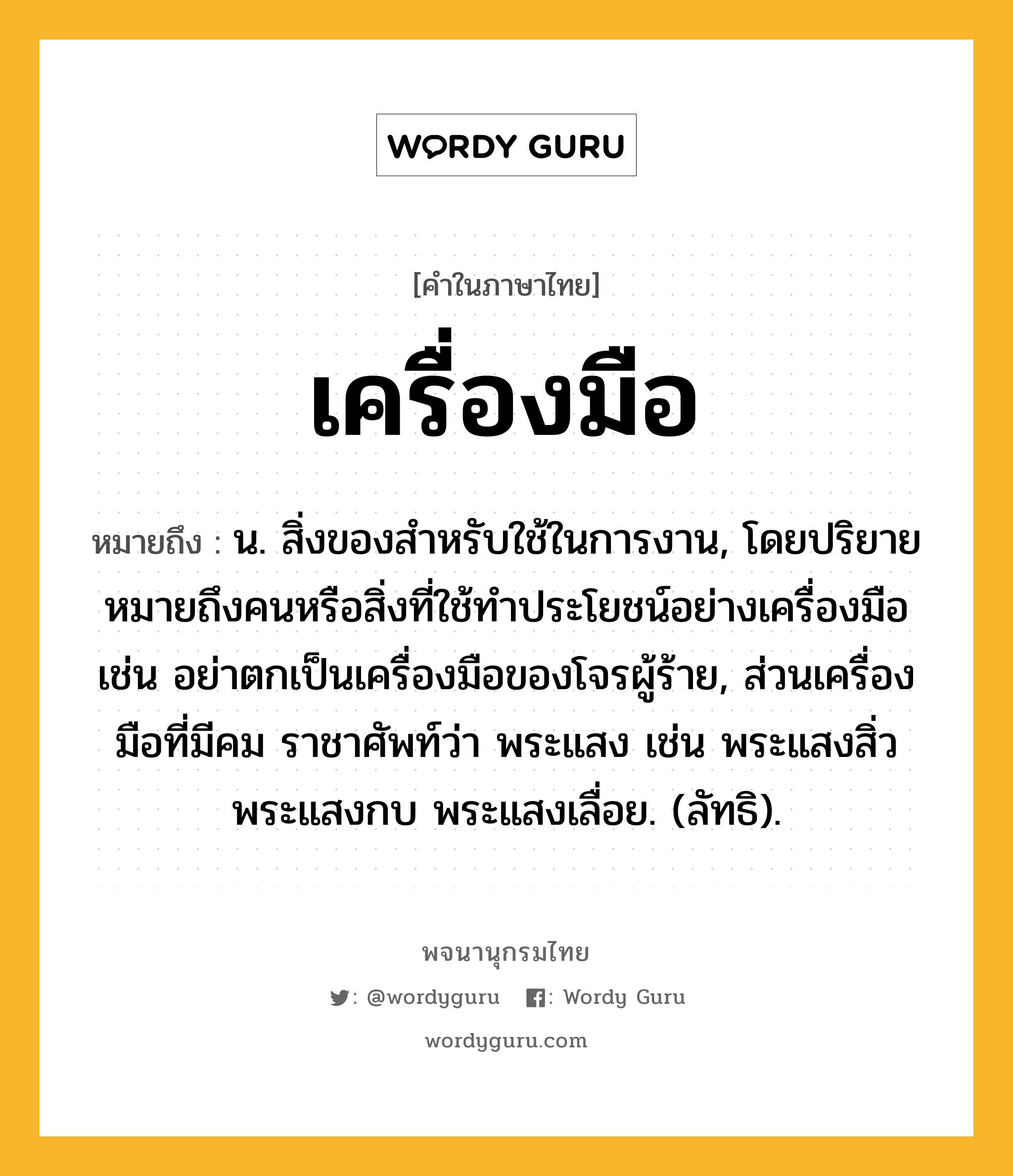 เครื่องมือ ความหมาย หมายถึงอะไร?, คำในภาษาไทย เครื่องมือ หมายถึง น. สิ่งของสําหรับใช้ในการงาน, โดยปริยายหมายถึงคนหรือสิ่งที่ใช้ทําประโยชน์อย่างเครื่องมือ เช่น อย่าตกเป็นเครื่องมือของโจรผู้ร้าย, ส่วนเครื่องมือที่มีคม ราชาศัพท์ว่า พระแสง เช่น พระแสงสิ่ว พระแสงกบ พระแสงเลื่อย. (ลัทธิ).