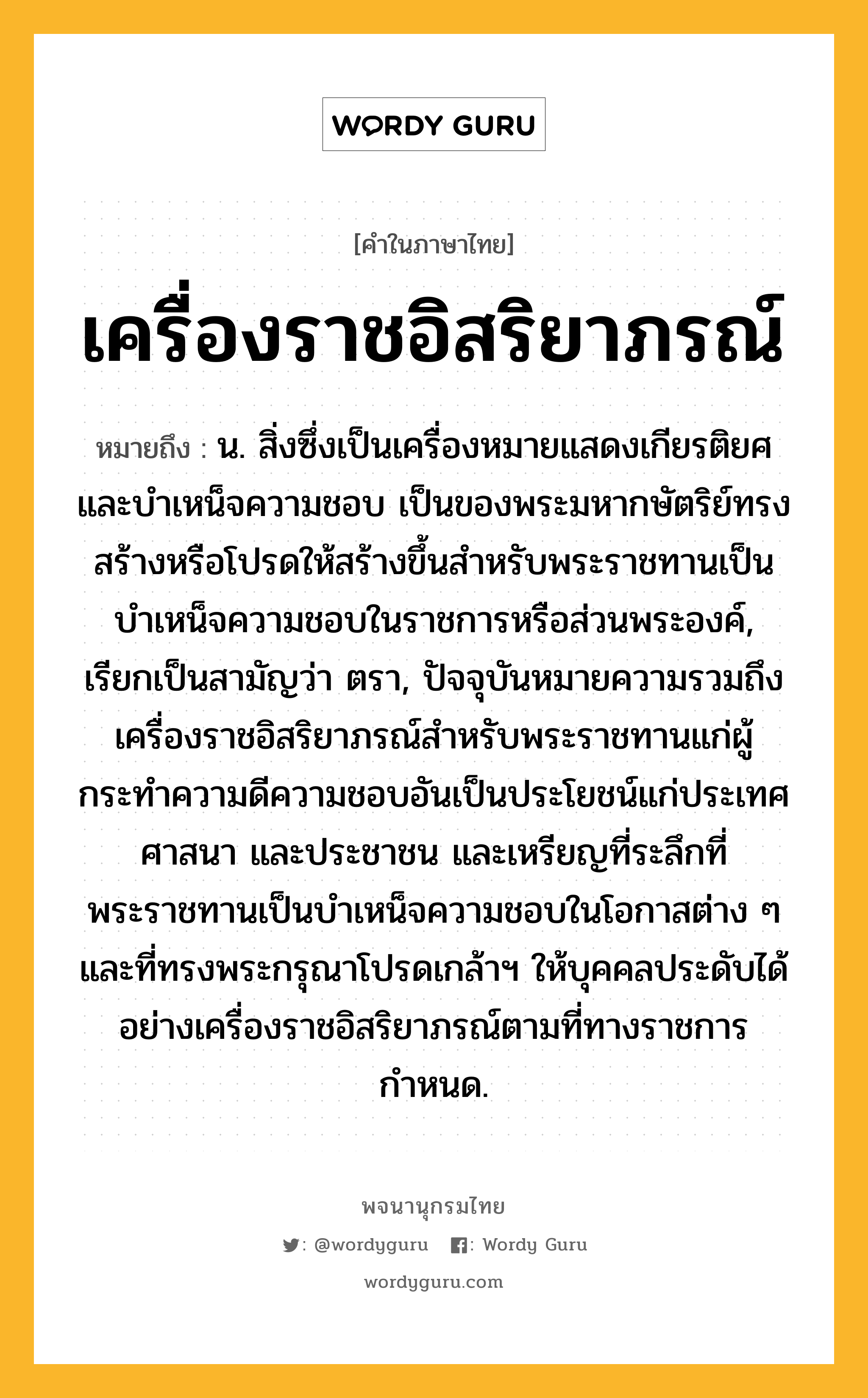 เครื่องราชอิสริยาภรณ์ ความหมาย หมายถึงอะไร?, คำในภาษาไทย เครื่องราชอิสริยาภรณ์ หมายถึง น. สิ่งซึ่งเป็นเครื่องหมายแสดงเกียรติยศและบําเหน็จความชอบ เป็นของพระมหากษัตริย์ทรงสร้างหรือโปรดให้สร้างขึ้นสําหรับพระราชทานเป็นบำเหน็จความชอบในราชการหรือส่วนพระองค์, เรียกเป็นสามัญว่า ตรา, ปัจจุบันหมายความรวมถึงเครื่องราชอิสริยาภรณ์สำหรับพระราชทานแก่ผู้กระทำความดีความชอบอันเป็นประโยชน์แก่ประเทศ ศาสนา และประชาชน และเหรียญที่ระลึกที่พระราชทานเป็นบำเหน็จความชอบในโอกาสต่าง ๆ และที่ทรงพระกรุณาโปรดเกล้าฯ ให้บุคคลประดับได้อย่างเครื่องราชอิสริยาภรณ์ตามที่ทางราชการกำหนด.