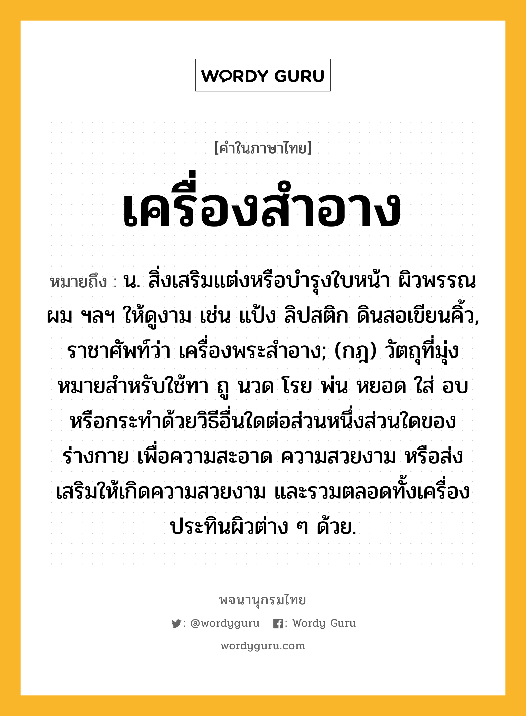 เครื่องสำอาง ความหมาย หมายถึงอะไร?, คำในภาษาไทย เครื่องสำอาง หมายถึง น. สิ่งเสริมแต่งหรือบํารุงใบหน้า ผิวพรรณ ผม ฯลฯ ให้ดูงาม เช่น แป้ง ลิปสติก ดินสอเขียนคิ้ว, ราชาศัพท์ว่า เครื่องพระสําอาง; (กฎ) วัตถุที่มุ่งหมายสําหรับใช้ทา ถู นวด โรย พ่น หยอด ใส่ อบ หรือกระทําด้วยวิธีอื่นใดต่อส่วนหนึ่งส่วนใดของร่างกาย เพื่อความสะอาด ความสวยงาม หรือส่งเสริมให้เกิดความสวยงาม และรวมตลอดทั้งเครื่องประทินผิวต่าง ๆ ด้วย.