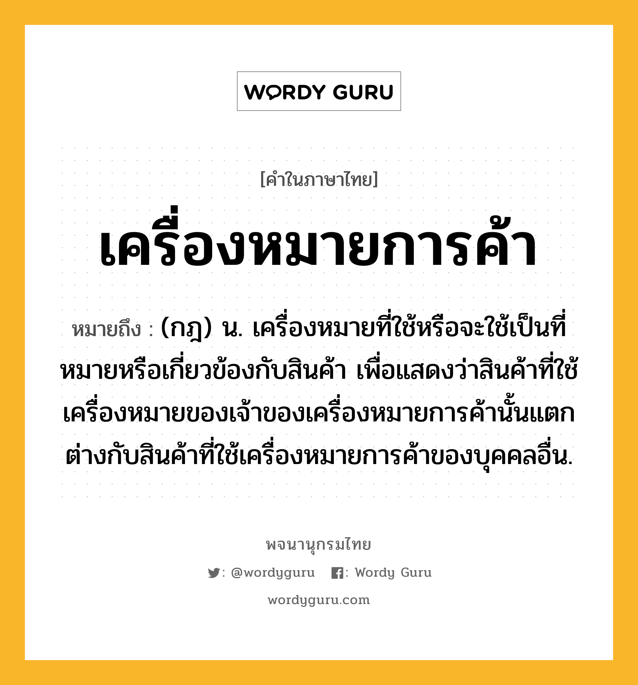 เครื่องหมายการค้า ความหมาย หมายถึงอะไร?, คำในภาษาไทย เครื่องหมายการค้า หมายถึง (กฎ) น. เครื่องหมายที่ใช้หรือจะใช้เป็นที่หมายหรือเกี่ยวข้องกับสินค้า เพื่อแสดงว่าสินค้าที่ใช้เครื่องหมายของเจ้าของเครื่องหมายการค้านั้นแตกต่างกับสินค้าที่ใช้เครื่องหมายการค้าของบุคคลอื่น.