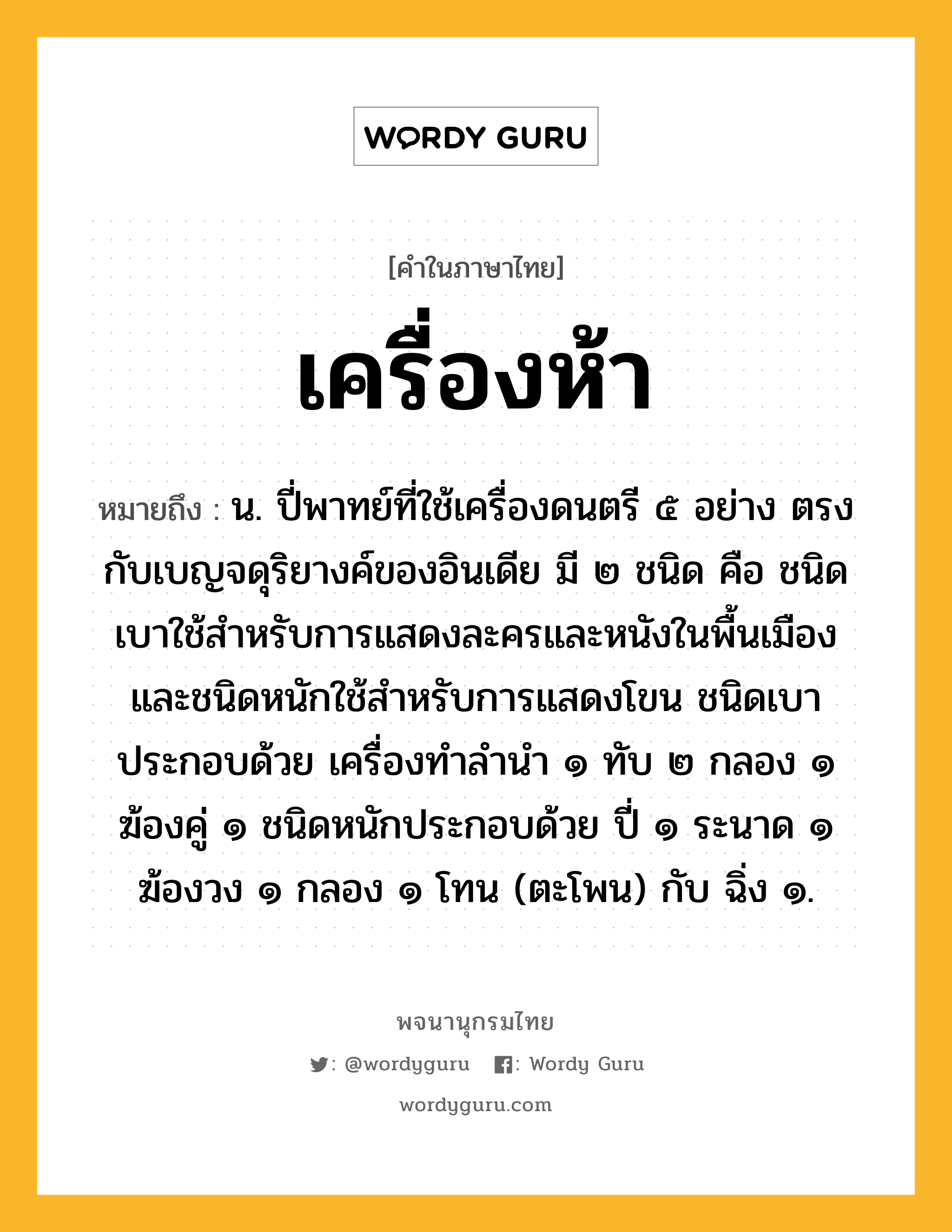 เครื่องห้า ความหมาย หมายถึงอะไร?, คำในภาษาไทย เครื่องห้า หมายถึง น. ปี่พาทย์ที่ใช้เครื่องดนตรี ๕ อย่าง ตรงกับเบญจดุริยางค์ของอินเดีย มี ๒ ชนิด คือ ชนิดเบาใช้สําหรับการแสดงละครและหนังในพื้นเมือง และชนิดหนักใช้สําหรับการแสดงโขน ชนิดเบาประกอบด้วย เครื่องทําลํานํา ๑ ทับ ๒ กลอง ๑ ฆ้องคู่ ๑ ชนิดหนักประกอบด้วย ปี่ ๑ ระนาด ๑ ฆ้องวง ๑ กลอง ๑ โทน (ตะโพน) กับ ฉิ่ง ๑.