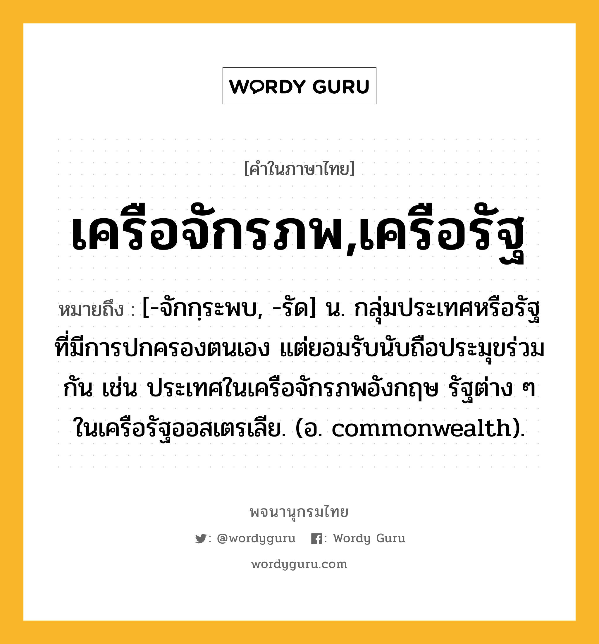 เครือจักรภพ,เครือรัฐ ความหมาย หมายถึงอะไร?, คำในภาษาไทย เครือจักรภพ,เครือรัฐ หมายถึง [-จักกฺระพบ, -รัด] น. กลุ่มประเทศหรือรัฐที่มีการปกครองตนเอง แต่ยอมรับนับถือประมุขร่วมกัน เช่น ประเทศในเครือจักรภพอังกฤษ รัฐต่าง ๆ ในเครือรัฐออสเตรเลีย. (อ. commonwealth).