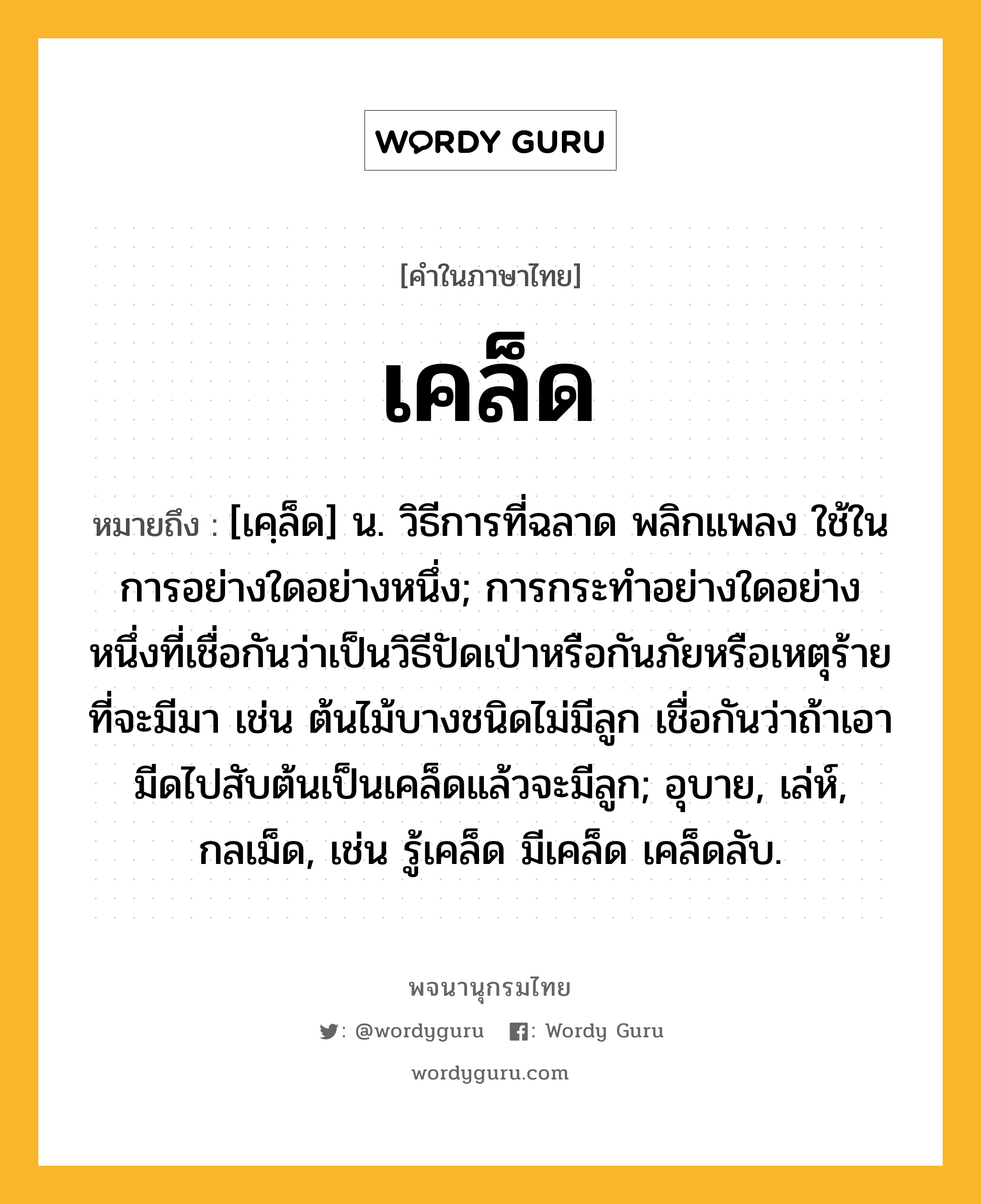 เคล็ด ความหมาย หมายถึงอะไร?, คำในภาษาไทย เคล็ด หมายถึง [เคฺล็ด] น. วิธีการที่ฉลาด พลิกแพลง ใช้ในการอย่างใดอย่างหนึ่ง; การกระทําอย่างใดอย่างหนึ่งที่เชื่อกันว่าเป็นวิธีปัดเป่าหรือกันภัยหรือเหตุร้ายที่จะมีมา เช่น ต้นไม้บางชนิดไม่มีลูก เชื่อกันว่าถ้าเอามีดไปสับต้นเป็นเคล็ดแล้วจะมีลูก; อุบาย, เล่ห์, กลเม็ด, เช่น รู้เคล็ด มีเคล็ด เคล็ดลับ.